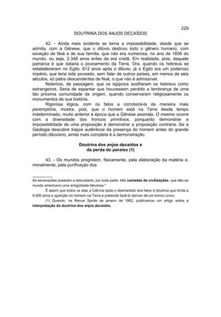 229
                         DOUTRINA DOS ANJOS DECAÍDOS

       42. - Ainda mais evidente se torna a impossibilidade, desde que se
admita, com a Gênese, que o dilúvio destruiu todo o gênero humano, com
exceção de Noé e de sua família, que não era numerosa, no ano de 1656 do
mundo, ou seja, 2.348 anos antes da era cristã. Em realidade, pois, daquele
patriarca é que dataria o povoamento da Terra. Ora, quando os hebreus se
estabeleceram no Egito, 612 anos após o dilúvio, já o Egito era um poderoso
império, que teria sido povoado, sem falar de outros países, em menos de seis
séculos, só pelos descendentes de Noé, o que não é admissível.
       Notemos, de passagem, que os egípcios acolheram os hebreus como
estrangeiros. Seria de espantar que houvessem perdido a lembrança de uma
tão próxima comunidade de origem, quando conservaram religiosamente os
monumentos de sua história.
       Rigorosa lógica, com os fatos a corroborá-la da maneira mais
peremptória, mostra, pois, que o homem está na Terra desde tempo
indeterminado, muito anterior à época que a Gênese assinala. O mesmo ocorre
com a diversidade dos troncos primitivos, porquanto demonstrar a
impossibilidade de uma proposição é demonstrar a proposição contrária. Se a
Geologia descobre traços autênticos da presença do homem antes do grande
período diluviano, ainda mais completa é a demonstração.

                            Doutrina dos anjos decaídos e
                               da perda do paraíso (1)

      43. - Os mundos progridem, fisicamente, pela elaboração da matéria e,
moralmente, pela purificação dos

__________
As escavações puseram a descoberto, por toda parte, três camadas de civilizações, que dão ao
mundo americano uma antigüidade fabulosa."
        É assim que todos os dias a Ciência opõe o desmentido dos fatos à doutrina que limita a
6.000 anos a aparição do homem na Terra e pretende fazê-lo derivar de um tronco único.
        (1) Quando, na Revue Spirite de janeiro de 1862, publicamos um artigo sobre a
interpretação da doutrina dos anjos decaídos,
 