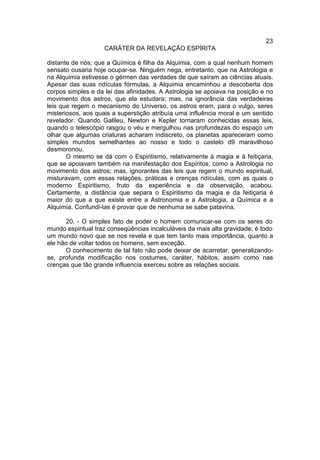 23
                    CARÁTER DA REVELAÇÃO ESPÍRITA

distante de nós; que a Química é filha da Alquimia, com a qual nenhum homem
sensato ousaria hoje ocupar-se. Ninguém nega, entretanto, que na Astrologia e
na Alquimia estivesse o gérmen das verdades de que saíram as ciências atuais.
Apesar das suas ridículas fórmulas, a Alquimia encaminhou a descoberta dos
corpos simples e da lei das afinidades. A Astrologia se apoiava na posição e no
movimento dos astros, que ela estudara; mas, na ignorância das verdadeiras
leis que regem o mecanismo do Universo, os astros eram, para o vulgo, seres
misteriosos, aos quais a superstição atribuía uma influência moral e um sentido
revelador. Quando Galileu, Newton e Kepler tornaram conhecidas essas leis,
quando o telescópio rasgou o véu e mergulhou nas profundezas do espaço um
olhar que algumas criaturas acharam indiscreto, os planetas apareceram como
simples mundos semelhantes ao nosso e todo o castelo d9 maravilhoso
desmoronou.
       O mesmo se dá com o Espiritismo, relativamente à magia e à feitiçaria,
que se apoiavam também na manifestação dos Espíritos, como a Astrologia no
movimento dos astros; mas, ignorantes das leis que regem o mundo espiritual,
misturavam, com essas relações, práticas e crenças ridículas, com as quais o
moderno Espiritismo, fruto da experiência e da observação, acabou.
Certamente, a distância que separa o Espiritismo da magia e da feitiçaria é
maior do que a que existe entre a Astronomia e a Astrologia, a Química e a
Alquimia. Confundi-las é provar que de nenhuma se sabe patavina.

      20. - O simples fato de poder o homem comunicar-se com os seres do
mundo espiritual traz conseqüências incalculáveis da mais alta gravidade; é todo
um mundo novo que se nos revela e que tem tanto mais importância, quanto a
ele hão de voltar todos os homens, sem exceção.
      O conhecimento de tal fato não pode deixar de acarretar, generalizando-
se, profunda modificação nos costumes, caráter, hábitos, assim como nas
crenças que tão grande influencia exerceu sobre as relações sociais.
 