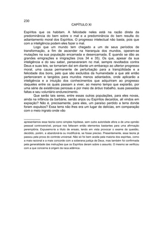 230
                                       CAPÍTULO XI

Espíritos que os habitam. A felicidade neles está na razão direta da
predominância do bem sobre o mal e a predominância do bem resulta do
adiantamento moral dos Espíritos. O progresso intelectual não basta, pois que
com a inteligência podem eles fazer o mal.
        Logo que um mundo tem chegado a um de seus períodos de
transformação, a fim de ascender na hierarquia dos mundos, operam-se
mutações na sua população encarnada e desencarnada. É quando se dão as
grandes emigrações e imigrações (nos 34 e 35). Os que, apesar da sua
inteligência e do seu saber, perseveraram no mal, sempre revoltados contra
Deus e suas leis, se tornariam daí em diante um embaraço ao ulterior progresso
moral, uma causa permanente de perturbação para a tranqüilidade e a
felicidade dos bons, pelo que são excluídos da humanidade a que até então
pertenceram e tangidos para mundos menos adiantados, onde aplicarão a
inteligência e a intuição dos conhecimentos que adquiriram ao progresso
daqueles entre os quais passam a viver, ao mesmo tempo que expiarão, por
uma série de existências penosas e por meio de árduo trabalho, suas passadas
faltas e seu voluntário endurecimento.
        Que serão tais seres, entre essas outras populações, para eles novas,
ainda na infância da barbárie, senão anjos ou Espíritos decaídos, ali vindos em
expiação? Não é, precisamente, para eles, um paraíso perdido a terra donde
foram expulsos? Essa terra não lhes era um lugar de delícias, em comparação
com o meio ingrato onde vão

___________
apresentamos essa teoria como simples hipótese, sem outra autoridade afora a de uma opinião
pessoal controversível, porque nos faltavam então elementos bastantes para uma afirmação
peremptória. Expusemo-la a título de ensaio, tendo em vista provocar o exame da questão,
decidido, porém, a abandoná-la ou modificá-la, se fosse preciso. Presentemente, essa teoria já
passou pela prova do controle universal. Não só foi bem aceita pela maioria dos espíritas, como
a mais racional e a mais concorde com a soberana justiça de Deus, mas também foi confirmada
pela generalidade das instruções que os Espíritos deram sobre o assunto. O mesmo se verificou
com a que concerne à origem da raca adâmica.
 