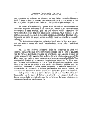 231
                     DOUTRINA DOS ANJOS DECAÍDOS

ficar relegados por milhares de séculos, até que hajam merecido libertar-se
dele? A vaga lembrança intuitiva que guardam da terra donde vieram é uma
como longínqua miragem a lhes recordar o que perderam por culpa própria.

       44. - Mas, ao mesmo tempo que os maus se afastam do mundo em que
habitavam, Espíritos melhores aí os substituem, vindos quer da erraticidade,
concernente a esse mundo, quer de um mundo menos adiantado, que
mereceram abandonar; Espíritos esses para os quais a nova habitação é uma
recompensa. Assim renovada e depurada a população espiritual dos seus piores
elementos, ao cabo de algum tempo o estado moral do mundo se encontra
melhorado.
       São às vezes parciais essas mutações, isto é, circunscritas a um povo, a
uma raça; doutras vezes, são gerais, quando chega para o globo o período de
renovação.

       45. - A raça adâmica apresenta todos os caracteres de uma raça
proscrita. Os Espíritos que a integram foram exilados para a Terra, já povoada,
mas de homens primitivos, imersos na ignorância, que aqueles tiveram por
missão fazer progredir, levando-lhes as luzes de uma inteligência desenvolvida.
Não é esse, com efeito, o papel que essa raça há desempenhado até hoje? Sua
superioridade intelectual prova que o mundo donde vieram os Espíritos que a
compõem era mais adiantado do que a Terra. Havendo entrado esse mundo
numa nova fase de progresso e não tendo tais Espíritos querido, pela sua
obstinação, colocar-se à altura desse progresso, lá estariam deslocados e
constituiriam um obstáculo à marcha providencial das coisas. Foram, em
consequência, desterrados de lá e substituídos por outros que isso mereceram.
       Relegando aquela raça para esta terra de labor e de sofrimentos, teve
Deus razão para lhe dizer: «Dela tirarás o alimento com o suor da tua fronte.»
Na sua mansuetude, prometeu-lhe que lhe enviaria um Salvador, isto é, um que
a esclareceria sobre o caminho que lhe
 