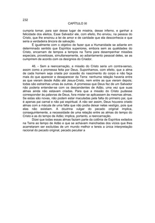 232
                                 CAPÍTULO XI

cumpria tomar, para sair desse lugar de miséria, desse inferno, e ganhar a
felicidade dos eleitos. Esse Salvador ele, com efeito, lho enviou, na pessoa do
Cristo, que lhe ensinou a lei de amor e de caridade que ela desconhecia e que
seria a verdadeira âncora de salvação.
        É igualmente com o objetivo de fazer que a Humanidade se adiante em
determinado sentido que Espíritos superiores, embora sem as qualidades do
Cristo, encarnam de tempos a tempos na Terra para desempenhar missões
especiais, proveitosas, simultaneamente, ao adiantamento pessoal deles, se as
cumprirem de acordo com os desígnios do Criador.

       46. - Sem a reencarnação, a missão do Cristo seria um contra-senso,
assim como a promessa feita por Deus. Suponhamos, com efeito, que a alma
de cada homem seja criada por ocasião do nascimento do corpo e não faça
mais do que aparecer e desaparecer da Terra: nenhuma relação haveria entre
as que vieram desde Adão até Jesus-Cristo, nem entre as que vieram depois;
todas são estranhas umas às outras. A promessa que Deus fez de um Salvador
não poderia entender-se com os descendentes de Adão, uma vez que suas
almas ainda não estavam criadas. Para que a missão do Cristo pudesse
corresponder às palavras de Deus, fora mister se aplicassem às mesmas almas.
Se estas são novas, não podem estar maculadas pela falta do primeiro pai, que
é apenas pai carnal e não pai espiritual. A não ser assim, Deus houvera criado
almas com a mácula de uma falta que não podia deixar nelas vestígio, pois que
elas não existiam. A doutrina vulgar do pecado original implica,
conseguintemente, a necessidade de uma relação entre as almas do tempo do
Cristo e as do tempo de Adão; implica, portanto, a reencarnação.
       Dizei que todas essas almas faziam parte da colônia de Espíritos exilados
na Terra ao tempo de Adão e que se achavam manchadas dos vícios que lhes
acarretaram ser excluídas de um mundo melhor e tereis a única interpretação
racional do pecado original, pecado peculiar a
 