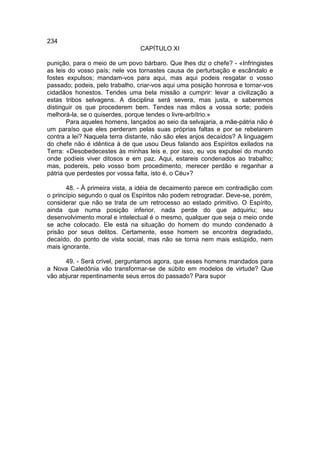 234
                                CAPÍTULO XI

punição, para o meio de um povo bárbaro. Que lhes diz o chefe? - «Infringistes
as leis do vosso país; nele vos tornastes causa de perturbação e escândalo e
fostes expulsos; mandam-vos para aqui, mas aqui podeis resgatar o vosso
passado; podeis, pelo trabalho, criar-vos aqui uma posição honrosa e tornar-vos
cidadãos honestos. Tendes uma bela missão a cumprir: levar a civilização a
estas tribos selvagens. A disciplina será severa, mas justa, e saberemos
distinguir os que procederem bem. Tendes nas mãos a vossa sorte; podeis
melhorá-la, se o quiserdes, porque tendes o livre-arbítrio.»
       Para aqueles homens, lançados ao seio da selvajaria, a mãe-pátria não é
um paraíso que eles perderam pelas suas próprias faltas e por se rebelarem
contra a lei? Naquela terra distante, não são eles anjos decaídos? A linguagem
do chefe não é idêntica à de que usou Deus falando aos Espíritos exilados na
Terra: «Desobedecestes às minhas leis e, por isso, eu vos expulsei do mundo
onde podíeis viver ditosos e em paz. Aqui, estareis condenados ao trabalho;
mas, podereis, pelo vosso bom procedimento, merecer perdão e reganhar a
pátria que perdestes por vossa falta, isto é, o Céu»?

       48. - À primeira vista, a idéia de decaimento parece em contradição com
o princípio segundo o qual os Espíritos não podem retrogradar. Deve-se, porém,
considerar que não se trata de um retrocesso ao estado primitivo. O Espírito,
ainda que numa posição inferior, nada perde do que adquiriu; seu
desenvolvimento moral e intelectual é o mesmo, qualquer que seja o meio onde
se ache colocado. Ele está na situação do homem do mundo condenado à
prisão por seus delitos. Certamente, esse homem se encontra degradado,
decaído, do ponto de vista social, mas não se torna nem mais estúpido, nem
mais ignorante.

      49. - Será crível, perguntamos agora, que esses homens mandados para
a Nova Caledônia vão transformar-se de súbito em modelos de virtude? Que
vão abjurar repentinamente seus erros do passado? Para supor
 