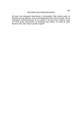 235
                     DOUTRINA DOS ANJOS DECAÍDOS

tal coisa, fora necessário desconhecer a Humanidade. Pela mesma razão, os
Espíritos da raça adâmica, uma vez transplantados para a terra do exílio, não se
despojaram instantaneamente do seu orgulho e de seus maus instintos; ainda
por muito tempo conservaram as tendências que traziam, um resto da velha
levedura. Ora, não é esse o pecado original?
 