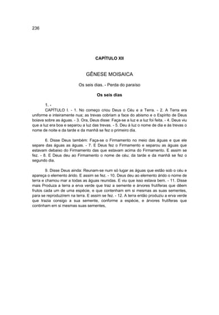 236




                                     CAPÍTULO XII


                               GÊNESE MOISAICA

                           Os seis dias. - Perda do paraíso

                                      Os seis dias

       1. -
       CAPÍTULO I. - 1. No começo criou Deus o Céu e a Terra. - 2. A Terra era
uniforme e inteiramente nua; as trevas cobriam a face do abismo e o Espírito de Deus
boiava sobre as águas. - 3. Ora, Deus disse: Faça-se a luz e a luz foi feita. - 4. Deus viu
que a luz era boa e separou a luz das trevas. - 5. Deu à luz o nome de dia e às trevas o
nome de noite e da tarde e da manhã se fez o primeiro dia.

        6. Disse Deus também: Faça-se o Firmamento no meio das águas e que ele
separe das águas as águas. - 7. E Deus fez o Firmamento e separou as águas que
estavam debaixo do Firmamento das que estavam acima do Firmamento. E assim se
fez. - 8. E Deus deu ao Firmamento o nome de céu; da tarde e da manhã se fez o
segundo dia.

        9. Disse Deus ainda: Reunam-se num só lugar as águas que estão sob o céu e
apareça o elemento árido. E assim se fez. - 10. Deus deu ao elemento árido o nome de
terra e chamou mar a todas as águas reunidas. E viu que isso estava bem. - 11. Disse
mais Produza a terra a erva verde que traz a semente e árvores frutíferas que dêem
frutos cada um de uma espécie, e que contenham em si mesmas as suas sementes,
para se reproduzirem na terra. E assim se fez. - 12. A terra então produziu a erva verde
que trazia consigo a sua semente, conforme a espécie, e árvores frutíferas que
continham em si mesmas suas sementes,
 