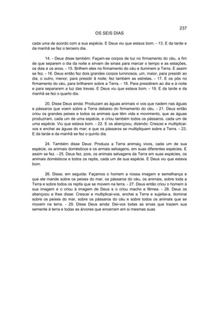 237
                                   OS SEIS DIAS

cada uma de acordo com a sua espécie. E Deus viu que estava bom. - 13. E da tarde e
da manhã se fez o terceiro dia.

        14. - Deus disse também: Façam-se corpos de luz no firmamento do céu, a fim
de que separem o dia da noite e sirvam de sinais para marcar o tempo e as estações,
os dias e os anos. - 15. Brilhem eles no firmamento do céu e iluminem a Terra. E assim
se fez. - 16. Deus então fez dois grandes corpos luminosos, um, maior, para presidir ao
dia, o outro, menor, para presidir ã noite; fez também as estrelas. - 17. E os pôs no
firmamento do céu, para brilharem sobre a Terra. - 18. Para presidirem ao dia e à noite
e para separarem a luz das trevas. E Deus viu que estava bom. - 19. E da tarde e da
manhã se fez o quarto dia.

       20. Disse Deus ainda: Produzam as águas animais vi vos que nadem nas águas
e pássaros que voem sobre a Terra debaixo do firmamento do céu. - 21. Deus então
criou os grandes peixes e todos os animais que têm vida e movimento, que as águas
produziram, cada um de uma espécie, e criou também todos os pássaros, cada um de
uma espécie. Viu que estava bom. - 22. E os abençoou, dizendo: Crescei e multiplicai-
vos e enchei as águas do mar; e que os pássaros se multipliquem sobre a Terra. - 23.
E da tarde e da manhã se fez o quinto dia.

       24. Também disse Deus: Produza a Terra animai5 vivos, cada um de sua
espécie, os animais domésticos e os armais selvagens, em suas diferentes espécies. E
assim se fez. - 25. Deus fez, pois, os animais selvagens da Terra em suas espécies, os
animais domésticos e todos os reptis, cada um de sua espécie. E Deus viu que estava
bom.

       26. Disse, em seguida: Façamos o homem a nossa imagem e semelhança e
que ele mande sobre os peixes do mar, os pássaros do céu, os animais, sobre toda a
Terra e sobre todos os reptis que se movem na terra. - 27. Deus então criou o homem à
sua imagem e o criou à imagem de Deus e o criou macho e fêmea. - 28. Deus os
abençoou e lhes disse: Crescei e multiplicai-vos, enchei a Terra e sujeitai-a, dominai
sobre os peixes do mar, sobre os pássaros do céu e sobre todos os animais que se
movem na terra. - 29. Disse Deus ainda: Dei-vos todas as ervas que trazem sua
semente à terra e todas as árvores que encerram em si mesmas suas
 