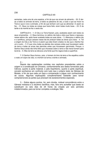 238
                                    CAPÍTULO XII

sementes, cada uma de uma espécie, a fim de que vos sirvam de alimento. - 30. E dei-
as a todos os animais da terra, a todos os pássaros do céu, a tudo o que se move na
Terra e que é vivo e animado, a fim de que tenham com que se alimentar. E assim se
fez. - 31. Deus viu todas as coisas que havia feito; eram todas muito boas. - 23. E da
tarde e da manhã se fez o sexto dia.

        CAPÍTULO II. - 1. O Céu e a Terra ficaram, pois, acabados assim com todos os
seus ornamentos. - 2. Deus terminou no sétimo dia toda a obra que fizera e repousou
nesse sétimo dia, após haver acabado todas as suas obras. - 3. Abençoou o sétimo dia
e o santificou, porque cessara nesse dia de produzir todas as obras que criara. - 4. Tal
a origem do Céu e da Terra e é assim que eles foram criados no dia que o Senhor fez
um e outro. - 5. E que criou todas as plantas dos campos antes que houvessem saído
da terra e todas as ervas das planícies antes que houvessem germinado. Porque, o
Senhor Deus ainda não tinha feito que chovesse sobre a terra e não havia homem para
lavrá-la. - 6. Mas da terra se elevava uma fonte que lhe regava toda a superfície.

        7. O Senhor Deus formou, pois, o homem do limo da terra e lhe espalhou sobre
o rosto um sopro de vida, e o homem se tornou vivente e animado.

      2. -
      Depois das explanações contidas nos capítulos precedentes sobre a
origem e a constituição do Universo, conformemente aos dados fornecidos pela
Ciência, quanto à parte material, e pelo Espiritismo, quanto à parte espiritual,
convém ponhamos em confronto com tudo isso o próprio texto da Gênese de
Moisés, a fim de que cada um faça a comparação e julgue com conhecimento
de causa. Algumas explicações complementares bastarão para tornar
compreensíveis as partes que precisam de esclarecimentos especiais.

       3. - Sobre alguns pontos, há, sem dúvida, notável concordância entre a
Gênese moisaica e a doutrina científica; mas, fora erro acreditar que basta se
substituam os seis dias de 24 horas da criação por seis períodos
indeterminados, para se tornar completa a analogia. Não
 