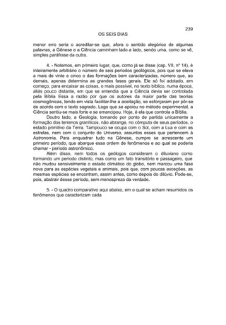 239
                                 OS SEIS DIAS

menor erro seria o acreditar-se que, afora o sentido alegórico de algumas
palavras, a Gênese e a Ciência caminham lado a lado, sendo uma, como se vê,
simples paráfrase da outra.

       4. - Notemos, em primeiro lugar, que, como já se disse (cap. VII, nº 14), é
inteiramente arbitrário o número de seis períodos geológicos, pois que se eleva
a mais de vinte e cinco o das formações bem caracterizadas, número que, ao
demais, apenas determina as grandes fases gerais. Ele só foi adotado, em
começo, para encaixar as coisas, o mais possível, no texto bíblico, numa época,
aliás pouco distante, em que se entendia que a Ciência devia ser controlada
pela Bíblia Essa a razão por que os autores da maior parte das teorias
cosmogônicas, tendo em vista facilitar-lhe a aceitação, se esforçaram por pôr-se
de acordo com o texto sagrado. Logo que se apoiou no método experimental, a
Ciência sentiu-se mais forte e se emancipou. Hoje, é ela que controla a Bíblia.
       Doutro lado, a Geologia, tomando por ponto de partida unicamente a
formação dos terrenos graníticos, não abrange, no cômputo de seus períodos, o
estado primitivo da Terra. Tampouco se ocupa com o Sol, com a Lua e com as
estrelas, nem com o conjunto do Universo, assuntos esses que pertencem à
Astronomia. Para enquadrar tudo na Gênese, cumpre se acrescente um
primeiro período, que abarque essa ordem de fenômenos e ao qual se poderia
chamar - período astronômico.
       Além disso, nem todos os geólogos consideram o diluviano como
formando um período distinto, mas como um fato transitório e passageiro, que
não mudou sensivelmente o estado climático do globo, nem marcou uma fase
nova para as espécies vegetais e animais, pois que, com poucas exceções, as
mesmas espécies se encontram, assim antes, como depois do dilúvio. Pode-se,
pois, abstrair desse período, sem menosprezo da verdade.

     5. - O quadro comparativo aqui abaixo, em o qual se acham resumidos os
fenômenos que caracterizam cada
 