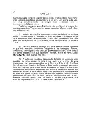 24
                                  CAPÍTULO I

É uma revolução completa a operar-se nas idéias, revolução tanto maior, tanto
mais poderosa, quanto não se circunscreve a um povo, nem a uma casta, visto
que atinge simultaneamente, pelo coração, todas as classes, todas as
nacionalidades, todos os cultos.
      Razão há, pois, para que o Espiritismo seja considerado a terceira das
grandes revelações. Vejamos em que essas revelações diferem e qual o laço
que as liga entre si.

       21. - Moisés, como profeta, revelou aos homens a existência de um Deus
único, Soberano Senhor e Orientador de todas as coisas; promulgou a lei do
Sinai e lançou as bases da verdadeira fé. Como homem, foi o legislador do povo
pelo qual essa primitiva fé, purificando-se, havia de espalhar-se por sobre a
Terra.

      22. - O Cristo, tomando da antiga lei o que é eterno e divino e rejeitando
o que era transitório, puramente disciplinar e de concepção humana,
acrescentou a revelação da vida futura, de que Moisés não falara, assim como a
das penas e recompensas que aguardam o homem, depois da morte. (Vede:
Revue Spirite, 1861, páginas 90 e 280.)

        23. - A parte mais importante da revelação do Cristo, no sentido de fonte
primária, de pedra angular de toda a sua doutrina é o ponto de vista
inteiramente novo sob que considera ele a Divindade. Esta já não é o Deus
terrível, ciumento, vingativo, de Moisés; o Deus cruel e implacável, que rega a
terra com o sangue humano, que ordena o massacre e o extermínio dos povos,
sem excetuar as mulheres, as crianças e os velhos, e que castiga aqueles que
poupam as vítimas; já não é o Deus injusto, que pune um povo inteiro pela falta
do seu chefe, que se vinga do culpado na pessoa do inocente, que fere os filhos
pelas faltas dos pais; mas, um Deus clemente, soberanamente justo e bom,
cheio de mansidão e misericórdia, que perdoa ao pecador arrependido e dá a
cada um segundo as suas obras. Já não é o Deus de um único
 