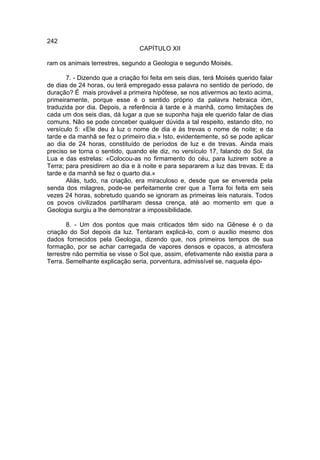 242
                                 CAPÍTULO XII

ram os animais terrestres, segundo a Geologia e segundo Moisés.

       7. - Dizendo que a criação foi feita em seis dias, terá Moisés querido falar
de dias de 24 horas, ou terá empregado essa palavra no sentido de período, de
duração? É mais provável a primeira hipótese, se nos ativermos ao texto acima,
primeiramente, porque esse é o sentido próprio da palavra hebraica iôm,
traduzida por dia. Depois, a referência à tarde e à manhã, como limitações de
cada um dos seis dias, dá lugar a que se suponha haja ele querido falar de dias
comuns. Não se pode conceber qualquer dúvida a tal respeito, estando dito, no
versículo 5: «Ele deu à luz o nome de dia e às trevas o nome de noite; e da
tarde e da manhã se fez o primeiro dia.» Isto, evidentemente, só se pode aplicar
ao dia de 24 horas, constituído de períodos de luz e de trevas. Ainda mais
preciso se torna o sentido, quando ele diz, no versículo 17, falando do Sol, da
Lua e das estrelas: «Colocou-as no firmamento do céu, para luzirem sobre a
Terra; para presidirem ao dia e à noite e para separarem a luz das trevas. E da
tarde e da manhã se fez o quarto dia.»
       Aliás, tudo, na criação, era miraculoso e, desde que se envereda pela
senda dos milagres, pode-se perfeitamente crer que a Terra foi feita em seis
vezes 24 horas, sobretudo quando se ignoram as primeiras leis naturais. Todos
os povos civilizados partilharam dessa crença, até ao momento em que a
Geologia surgiu a lhe demonstrar a impossibilidade.

       8. - Um dos pontos que mais criticados têm sido na Gênese é o da
criação do Sol depois da luz. Tentaram explicá-lo, com o auxílio mesmo dos
dados fornecidos pela Geologia, dizendo que, nos primeiros tempos de sua
formação, por se achar carregada de vapores densos e opacos, a atmosfera
terrestre não permitia se visse o Sol que, assim, efetivamente não existia para a
Terra. Semelhante explicação seria, porventura, admissível se, naquela épo-
 
