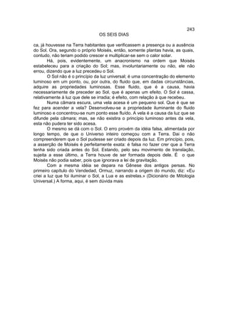 243
                                 OS SEIS DIAS

ca, já houvesse na Terra habitantes que verificassem a presença ou a ausência
do Sol. Ora, segundo o próprio Moisés, então, somente plantas havia, as quais,
contudo, não teriam podido crescer e multiplicar-se sem o calor solar.
        Há, pois, evidentemente, um anacronismo na ordem que Moisés
estabeleceu para a criação do Sol; mas, involuntariamente ou não, ele não
errou, dizendo que a luz precedeu o Sol.
        O Sol não é o princípio da luz universal; é uma concentração do elemento
luminoso em um ponto, ou, por outra, do fluido que, em dadas circunstâncias,
adquire as propriedades luminosas. Esse fluido, que é a causa, havia
necessariamente de preceder ao Sol, que é apenas um efeito. O Sol é cassa,
relativamente à luz que dele se irradia; é efeito, com relação à que recebeu.
        Numa câmara escura, uma vela acesa é um pequeno sol. Que é que se
fez para acender a vela? Desenvolveu-se a propriedade iluminante do fluido
luminoso e concentrou-se num ponto esse fluído. A vela é a causa da luz que se
difunde pela câmara; mas, se não existira o princípio luminoso antes da vela,
esta não pudera ter sido acesa.
        O mesmo se dá com o Sol. O erro provém da idéia falsa, alimentada por
longo tempo, de que o Universo inteiro começou com a Terra. Dai o não
compreenderem que o Sol pudesse ser criado depois da luz. Em princípio, pois,
a asserção de Moisés é perfeitamente exata: é falsa no fazer crer que a Terra
tenha sido criada antes do Sol. Estando, pelo seu movimento de translação,
sujeita a esse último, a Terra houve de ser formada depois dele. É o que
Moisés não podia saber, pois que ignorava a lei de gravitação.
        Com a mesma idéia se depara na Gênese dos antigos persas. No
primeiro capítulo do Vendedad, Ormuz, narrando a origem do mundo, diz: «Eu
criei a luz que foi iluminar o Sol, a Lua e as estrelas.» (Dicionário de Mitologia
Universal.) A forma, aqui, é sem dúvida mais
 