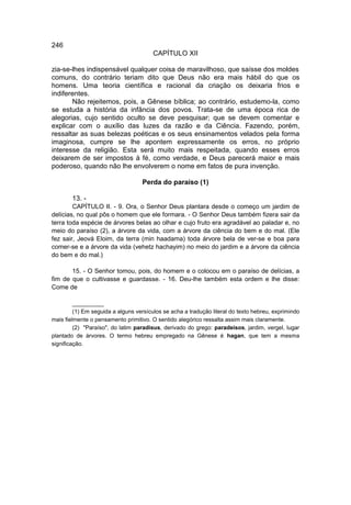 246
                                        CAPÍTULO XII

zia-se-lhes indispensável qualquer coisa de maravilhoso, que saísse dos moldes
comuns, do contrário teriam dito que Deus não era mais hábil do que os
homens. Uma teoria científica e racional da criação os deixaria frios e
indiferentes.
       Não rejeitemos, pois, a Gênese bíblica; ao contrário, estudemo-la, como
se estuda a história da infância dos povos. Trata-se de uma época rica de
alegorias, cujo sentido oculto se deve pesquisar; que se devem comentar e
explicar com o auxílio das luzes da razão e da Ciência. Fazendo, porém,
ressaltar as suas belezas poéticas e os seus ensinamentos velados pela forma
imaginosa, cumpre se lhe apontem expressamente os erros, no próprio
interesse da religião. Esta será muito mais respeitada, quando esses erros
deixarem de ser impostos à fé, como verdade, e Deus parecerá maior e mais
poderoso, quando não lhe envolverem o nome em fatos de pura invenção.

                                   Perda do paraíso (1)

        13. -
        CAPÍTULO II. - 9. Ora, o Senhor Deus plantara desde o começo um jardim de
delícias, no qual pôs o homem que ele formara. - O Senhor Deus também fizera sair da
terra toda espécie de árvores belas ao olhar e cujo fruto era agradável ao paladar e, no
meio do paraíso (2), a árvore da vida, com a árvore da ciência do bem e do mal. (Ele
fez sair, Jeová Eloim, da terra (min haadama) toda árvore bela de ver-se e boa para
comer-se e a árvore da vida (vehetz hachayim) no meio do jardim e a árvore da ciência
do bem e do mal.)

       15. - O Senhor tomou, pois, do homem e o colocou em o paraíso de delícias, a
fim de que o cultivasse e guardasse. - 16. Deu-lhe também esta ordem e lhe disse:
Come de

         __________
         (1) Em seguida a alguns versículos se acha a tradução literal do texto hebreu, exprimindo
mais fielmente o pensamento primitivo. O sentido alegórico ressalta assim mais claramente.
         (2) "Paraíso", do latim paradisus, derivado do grego: paradeisos, jardim, vergel, lugar
plantado de árvores. O termo hebreu empregado na Gênese é hagan, que tem a mesma
significação.
 