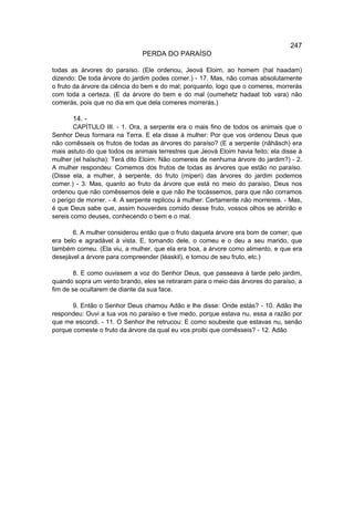 247
                               PERDA DO PARAÍSO

todas as árvores do paraíso. (Ele ordenou, Jeová Eloim, ao homem (hal haadam)
dizendo: De toda árvore do jardim podes comer.) - 17. Mas, não comas absolutamente
o fruto da árvore da ciência do bem e do mal; porquanto, logo que o comeres, morrerás
com toda a certeza. (E da árvore do bem e do mal (oumehetz hadaat tob vara) não
comerás, pois que no dia em que dela comeres morrerás.)

       14. -
        CAPÍTULO III. - 1. Ora, a serpente era o mais fino de todos os animais que o
Senhor Deus formara na Terra. E ela disse à mulher: Por que vos ordenou Deus que
não comêsseis os frutos de todas as árvores do paraíso? (E a serpente (nâhâsch) era
mais astuto do que todos os animais terrestres que Jeová Eloim havia feito; ela disse à
mulher (el haïscha): Terá dito Eloim: Não comereis de nenhuma árvore do jardim?) - 2.
A mulher respondeu: Comemos dos frutos de todas as árvores que estão no paraíso.
(Disse ela, a mulher, à serpente, do fruto (miperi) das árvores do jardim podemos
comer.) - 3. Mas, quanto ao fruto da árvore que está no meio do paraíso, Deus nos
ordenou que não comêssemos dele e que não lhe tocássemos, para que não corramos
o perigo de morrer. - 4. A serpente replicou à mulher: Certamente não morrereis. - Mas,
é que Deus sabe que, assim houverdes comido desse fruto, vossos olhos se abrirão e
sereis como deuses, conhecendo o bem e o mal.

       6. A mulher considerou então que o fruto daquela árvore era bom de comer; que
era belo e agradável à vista. E, tomando dele, o comeu e o deu a seu marido, que
também comeu. (Ela viu, a mulher, que ela era boa, a árvore como alimento, e que era
desejável a árvore para compreender (léaskil), e tomou de seu fruto, etc.)

        8. E como ouvissem a voz do Senhor Deus, que passeava à tarde pelo jardim,
quando sopra um vento brando, eles se retiraram para o meio das árvores do paraíso, a
fim de se ocultarem de diante da sua face.

       9. Então o Senhor Deus chamou Adão e lhe disse: Onde estás? - 10. Adão lhe
respondeu: Ouvi a tua vos no paraíso e tive medo, porque estava nu, essa a razão por
que me escondi. - 11. O Senhor lhe retrucou: E como soubeste que estavas nu, senão
porque comeste o fruto da árvore da qual eu vos proibi que comêsseis? - 12. Adão
 