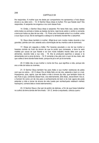 248
                                     CAPÍTULO XII

lhe respondeu: A mulher que me deste por companheira me apresentou o fruto dessa
árvore e eu dele comi. - 13. O Senhor Deus disse à mulher: Por que fizeste isso? Ela
respondeu: A serpente me enganou e eu comi desse fruto.

        14. Então, o Senhor Deus disse à serpente: Por teres feito isso, serás maldita
entre todos os animais e todas as bestas da terra; rojar-te-ás sobre o ventre e comerás
a terra por todos os dias de tua vida. - 15. Porei uma inimizade entre ti e a mulher, entre
a sua raça e a tua. Ela te esmagará a cabeça e tu tentarás morder-lhe o calcanhar.

       16. Deus disse também à mulher: Afiigir-te-ei com muitos males durante a tua
gravidez; parirás com dor; estarás sob a dominação de teu marido e ele te dominará.

       17. Disse em seguida a Adão: Por haveres escutado a voz de tua mulher e
haveres comido do fruto da árvore de que te proibi que comesses, a terra te será
maldita por causa do que fizeste e só com muito trabalho tirarás dela com que te
alimentes, durante toda a tua vida. - 18. Ela te produzirá espinhos e sarças e te
alimentarás com a erva da terra. - 19. E comerás o teu pão com o suor do teu rosto, até
que voltes à terra donde foste tirado, porque és pó e em pó te tornarás.

       20. E Adão deu à sua mulher o nome de Eva, que significa a vida, porque ela
era a mãe de todos os viventes.

        21. O Senhor Deus também fez para Adão e sua mulher vestiduras de peles
com que os cobriu. - 22. E disse: Eis aí Adão feito um de nós, sabendo o bem e o mal.
Impeçamos, pois, agora, que ele deite a mão à árvore da vida, que também tome do
seu fruto e que, comendo desse fruto, viva eternamente. (Ele disse, Jeová Eloim: Eis aí,
o homem foi como um de nós para o conhecimento do bem e do mal; agora ele pode
estender a mão e tomar da árvore da vida (veata pen ischlachyado velakach mehetz
hachayim); comerá dela e viverá eternamente.)

        23. O Senhor Deus o fez sair do jardim de delicias, a fim de que fosse trabalhar
no cultivo da terra donde ele fora tirado. - 24. E, tendo-o expulsado, colocou queru-
 