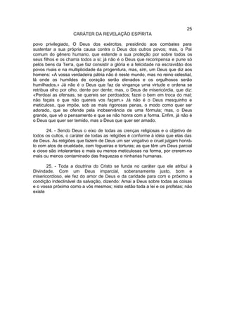 25
                    CARÁTER DA REVELAÇÃO ESPÍRITA

povo privilegiado, O Deus dos exércitos, presidindo aos combates para
sustentar a sua própria causa contra o Deus dos outros povos; mas, o Pai
comum do gênero humano, que estende a sua proteção por sobre todos os
seus filhos e os chama todos a si; já não é o Deus que recompensa e pune só
pelos bens da Terra, que faz consistir a glória e a felicidade na escravidão dos
povos rivais e na multiplicidade da progenitura, mas, sim, um Deus que diz aos
homens: «A vossa verdadeira pátria não é neste mundo, mas no reino celestial,
lá onde os humildes de coração serão elevados e os orgulhosos serão
humilhados.» Já não é o Deus que faz da vingança uma virtude e ordena se
retribua olho por olho, dente por dente; mas, o Deus de misericórdia, que diz:
«Perdoai as ofensas, se quereis ser perdoados; fazei o bem em troca do mal;
não façais o que não quereis vos façam.» Já não é o Deus mesquinho e
meticuloso, que impõe, sob as mais rigorosas penas, o modo como quer ser
adorado, que se ofende pela inobservância de uma fórmula; mas, o Deus
grande, que vê o pensamento e que se não honra com a forma. Enfim, já não é
o Deus que quer ser temido, mas o Deus que quer ser amado.

       24. - Sendo Deus o eixo de todas as crenças religiosas e o objetivo de
todos os cultos, o caráter de todas as religiões é conforme à idéia que elas das
de Deus. As religiões que fazem de Deus um ser vingativo e cruel julgam honrá-
lo com atos de crueldade, com fogueiras e torturas; as que têm um Deus parcial
e cioso são intolerantes e mais ou menos meticulosas na forma, por crerem-no
mais ou menos contaminado das fraquezas e ninharias humanas.

       25. - Toda a doutrina do Cristo se funda no caráter que ele atribui à
Divindade. Com um Deus imparcial, soberanamente justo, bom e
misericordioso, ele fez do amor de Deus e da caridade para com o próximo a
condição indeclinável da salvação, dizendo: Amai a Deus sobre todas as coisas
e o vosso próximo como a vós mesmos; nisto estão toda a lei e os profetas; não
existe
 
