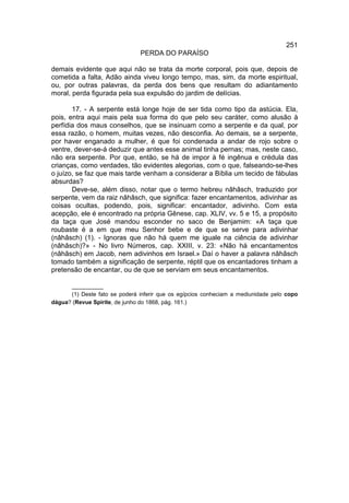 251
                               PERDA DO PARAÍSO

demais evidente que aqui não se trata da morte corporal, pois que, depois de
cometida a falta, Adão ainda viveu longo tempo, mas, sim, da morte espiritual,
ou, por outras palavras, da perda dos bens que resultam do adiantamento
moral, perda figurada pela sua expulsão do jardim de delícias.

       17. - A serpente está longe hoje de ser tida como tipo da astúcia. Ela,
pois, entra aqui mais pela sua forma do que pelo seu caráter, como alusão à
perfídia dos maus conselhos, que se insinuam como a serpente e da qual, por
essa razão, o homem, muitas vezes, não desconfia. Ao demais, se a serpente,
por haver enganado a mulher, é que foi condenada a andar de rojo sobre o
ventre, dever-se-á deduzir que antes esse animal tinha pernas; mas, neste caso,
não era serpente. Por que, então, se há de impor à fé ingênua e crédula das
crianças, como verdades, tão evidentes alegorias, com o que, falseando-se-lhes
o juízo, se faz que mais tarde venham a considerar a Bíblia um tecido de fábulas
absurdas?
       Deve-se, além disso, notar que o termo hebreu nâhâsch, traduzido por
serpente, vem da raiz nâhâsch, que significa: fazer encantamentos, adivinhar as
coisas ocultas, podendo, pois, significar: encantador, adivinho. Com esta
acepção, ele é encontrado na própria Gênese, cap. XLIV, vv. 5 e 15, a propósito
da taça que José mandou esconder no saco de Benjamim: «A taça que
roubaste é a em que meu Senhor bebe e de que se serve para adivinhar
(nâhâsch) (1). - Ignoras que não há quem me iguale na ciência de adivinhar
(nâhâsch)?» - No livro Números, cap. XXIII, v. 23: «Não há encantamentos
(nâhâsch) em Jacob, nem adivinhos em Israel.» Daí o haver a palavra nâhâsch
tomado também a significação de serpente, réptil que os encantadores tinham a
pretensão de encantar, ou de que se serviam em seus encantamentos.

      __________
      (1) Deste fato se poderá inferir que os egípcios conheciam a mediunidade pelo copo
dágua? (Revue Spirite, de junho do 1868, pág. 161.)
 