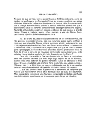 253
                             PERDA DO PARAÍSO

No caso de que se trata, tem-se personificada a Potência soberana, como os
pagãos personificavam, em figuras alegóricas, as virtudes, os vícios e as idéias
abstratas. Mais tarde, os homens despojaram da forma a idéia, do mesmo modo
que a criança, tornada adulta, procura o sentido moral dos contos com que a
acalentaram. Deve-se, portanto, considerar essa passagem como uma alegoria,
figurando a Divindade a vigiar em pessoa os objetos da sua criação. O grande
rabino Wogue a traduziu assim: «Eles ouviram a voz do Eterno Deus,
percorrendo o jardim, do lado donde vem o dia.»

       19. - Se a falta de Adão consistiu literalmente em ter comido um fruto, ela
não poderia, incontestavelmente, pela sua natureza quase pueril, justificar o
rigor com que foi punida. Não se poderia tampouco admitir, racionalmente, que
o fato seja qual geralmente o supõem; se o fosse. teríamos Deus, considerando-
o irremissível crime, a condenar a sua própria obra, pois que ele criara o homem
para a propagação. Se Adão houvesse entendido assim a proibição de tocar no
fruto da árvore e com ela se houvesse conformado escrupulosamente, onde
estaria a Humanidade e que teria sido feito dos desígnios do Criador?
       Deus não criara Adão e Eva para ficarem sós na Terra; a prova disso
está nas próprias palavras que lhes dirige logo depois de os ter formado,
quando eles ainda estavam no paraíso terrestre: «Deus os abençoou e lhes
disse: Crescei e multiplicai-vos, enchei a Terra e submetei-a ao vosso domínio.»
(Gênese, cap. 1, v. 28.) Uma vez que a multiplicação era lei já no paraíso
terrenal, a expulsão deles dali não pode ter tido como causa o fato suposto.
       O que deu crédito a essa suposição foi o sentimento de vergonha que
Adão e Eva manifestaram ante o olhar de Deus e que os levou a se ocultarem.
Mas, essa própria vergonha é uma figura por comparação: simboliza a confusão
que. todo culpado experimenta em presença de quem foi por ele ofendido.
 