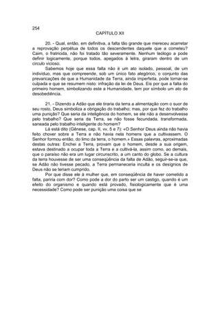 254
                                 CAPÍTULO XII

       20. - Qual, então, em definitiva, a falta tão grande que mereceu acarretar
a reprovação perpétua de todos os descendentes daquele que a cometeu?
Caim, o fratricida, não foi tratado tão severamente. Nenhum teólogo a pode
definir logicamente, porque todos, apegados à letra, giraram dentro de um
circulo vicioso.
       Sabemos hoje que essa falta não é um ato isolado, pessoal, de um
indivíduo, mas que compreende, sob um único fato alegórico, o conjunto das
prevaricações de que a Humanidade da Terra, ainda imperfeita, pode tornar-se
culpada e que se resumem nisto: infração da lei de Deus. Eis por que a falta do
primeiro homem, simbolizando este a Humanidade, tem por símbolo um ato de
desobediência.

        21. - Dizendo a Adão que ele tiraria da terra a alimentação com o suor de
seu rosto, Deus simboliza a obrigação do trabalho; mas, por que fez do trabalho
uma punição? Que seria da inteligência do homem, se ele não a desenvolvesse
pelo trabalho? Que seria da Terra, se não fosse fecundada, transformada,
saneada pelo trabalho inteligente do homem?
        Lá está dito (Gênese, cap. II, vv. 5 e 7): «O Senhor Deus ainda não havia
feito chover sobre a Terra e não havia nela homens que a cultivassem. O
Senhor formou então, do limo da terra, o homem.» Essas palavras, aproximadas
destas outras: Enchei a Terra, provam que o homem, desde a sua origem,
estava destinado a ocupar toda a Terra e a cultivá-la, assim como, ao demais,
que o paraíso não era um lugar circunscrito, a um canto do globo. Se a cultura
da terra houvesse de ser uma conseqüência da falta de Adão, seguir-se-ia que,
se Adão não tivesse pecado, a Terra permaneceria inculta e os desígnios de
Deus não se teriam cumprido.
        Por que disse ele à mulher que, em conseqüência de haver cometido a
falta, pariria com dor? Como pode a dor do parto ser um castigo, quando é um
efeito do organismo e quando está provado, fisiologicamente que é uma
necessidade? Como pode ser punição uma coisa que se
 