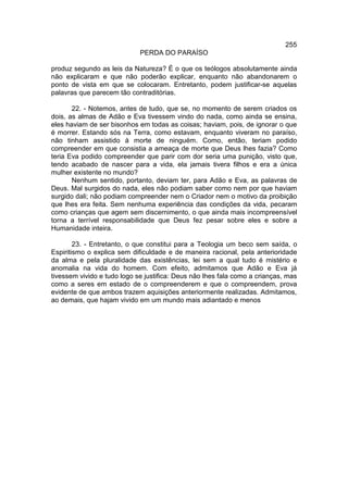 255
                             PERDA DO PARAÍSO

produz segundo as leis da Natureza? É o que os teólogos absolutamente ainda
não explicaram e que não poderão explicar, enquanto não abandonarem o
ponto de vista em que se colocaram. Entretanto, podem justificar-se aquelas
palavras que parecem tão contraditórias.

       22. - Notemos, antes de tudo, que se, no momento de serem criados os
dois, as almas de Adão e Eva tivessem vindo do nada, como ainda se ensina,
eles haviam de ser bisonhos em todas as coisas; haviam, pois, de ignorar o que
é morrer. Estando sós na Terra, como estavam, enquanto viveram no paraíso,
não tinham assistido à morte de ninguém. Como, então, teriam podido
compreender em que consistia a ameaça de morte que Deus lhes fazia? Como
teria Eva podido compreender que parir com dor seria uma punição, visto que,
tendo acabado de nascer para a vida, ela jamais tivera filhos e era a única
mulher existente no mundo?
       Nenhum sentido, portanto, deviam ter, para Adão e Eva, as palavras de
Deus. Mal surgidos do nada, eles não podiam saber como nem por que haviam
surgido dali; não podiam compreender nem o Criador nem o motivo da proibição
que lhes era feita. Sem nenhuma experiência das condições da vida, pecaram
como crianças que agem sem discernimento, o que ainda mais incompreensível
torna a terrível responsabilidade que Deus fez pesar sobre eles e sobre a
Humanidade inteira.

        23. - Entretanto, o que constitui para a Teologia um beco sem saída, o
Espiritismo o explica sem dificuldade e de maneira racional, pela anterioridade
da alma e pela pluralidade das existências, lei sem a qual tudo é mistério e
anomalia na vida do homem. Com efeito, admitamos que Adão e Eva já
tivessem vivido e tudo logo se justifica: Deus não lhes fala como a crianças, mas
como a seres em estado de o compreenderem e que o compreendem, prova
evidente de que ambos trazem aquisições anteriormente realizadas. Admitamos,
ao demais, que hajam vivido em um mundo mais adiantado e menos
 