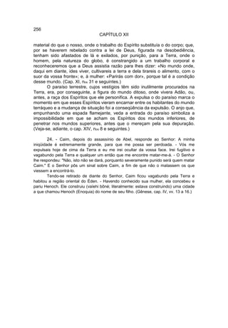 256
                                   CAPÍTULO XII

material do que o nosso, onde o trabalho do Espírito substituía o do corpo; que,
por se haverem rebelado contra a lei de Deus, figurada na desobediência,
tenham sido afastados de lá e exilados, por punição, para a Terra, onde o
homem, pela natureza do globo, é constrangido a um trabalho corporal e
reconheceremos que a Deus assistia razão para lhes dizer: «No mundo onde,
daqui em diante, ides viver, cultivareis a terra e dela tirareis o alimento, com o
suor da vossa fronte»; e, à mulher: «Parirás com dor», porque tal é a condição
desse mundo. (Cap. XI, nos 31 e seguintes.)
       O paraíso terrestre, cujos vestígios têm sido inutilmente procurados na
Terra, era, por conseguinte, a figura do mundo ditoso, onde vivera Adão, ou,
antes, a raça dos Espíritos que ele personifica. A expulsa o do paraíso marca o
momento em que esses Espíritos vieram encarnar entre os habitantes do mundo
terráqueo e a mudança de situação foi a conseqüência da expulsão. O anjo que,
empunhando uma espada flamejante, veda a entrada do paraíso simboliza a
impossibilidade em que se acham os Espíritos dos mundos inferiores, de
penetrar nos mundos superiores, antes que o mereçam pela sua depuração.
(Veja-se, adiante, o cap. XIV, nos 8 e seguintes.)

        24. - Caim, depois do assassínio de Abel, responde ao Senhor: A minha
iniqüidade é extremamente grande, para que me possa ser perdoada. - Vós me
expulsais hoje de cima da Terra e eu me irei ocultar da vossa face. Irei fugitivo e
vagabundo pela Terra e qualquer um então que me encontre matar-me-á. - O Senhor
lhe respondeu: "Não, isto não se dará, porquanto severamente punido será quem matar
Caim." E o Senhor pôs um sinal sobre Caim, a fim de que não o matassem os que
viessem a encontrá-lo.
        Tendo-se retirado de diante do Senhor, Caim ficou vagabundo pela Terra e
habitou a região oriental do Éden. - Havendo conhecido sua mulher, ela concebeu e
pariu Henoch. Ele construiu (vaïehi bôné; literalmente: estava construindo) uma cidade
a que chamou Henoch (Enoquia) do nome de seu filho. (Gênese, cap. IV, vv. 13 a 16.)
 