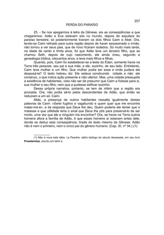 257
                                 PERDA DO PARAÍSO

       25. - Se nos apegarmos à letra da Gênese, eis as conseqüências a que
chegaremos: Adão e Eva estavam sós no mundo, depois de expulsos do
paraíso terrestre; só posteriormente tiveram os dois filhos Caim e Abel. Ora,
tendo-se Caim retirado para outra região depois de haver assassinado o irmão,
não tornou a ver seus pais, que de novo ficaram isolados. Só muito mais tarde,
na idade de cento e trinta anos, foi que Adão teve um terceiro filho, que se
chamou Seth, depois de cujo nascimento, ele ainda viveu, segundo a
genealogia bíblica, oitocentos anos, e teve mais filhos e filhas.
       Quando, pois, Caim foi estabelecer-se a leste do Éden, somente havia na
Terra três pessoas: seu pai e sua mãe, e ele, sozinho, de seu lado. Entretanto,
Caim teve mulher e um filho. Que mulher podia ser essa e onde pudera ele
desposá-la? O texto hebreu diz: Ele estava construindo cidade e não: ele
construiu, o que indica ação presente e não ulterior. Mas, uma cidade pressupõe
a existência de habitantes, visto não ser de presumir que Caim a fizesse para si,
sua mulher e seu filho, nem que a pudesse edificar sozinho.
       Dessa própria narrativa, portanto, se tem de inferir que a região era
povoada. Ora, não podia sê-lo pelos descendentes de Adão, que então se
reduziam a um só: Caim.
       Aliás, a presença de outros habitantes ressalta igualmente destas
palavras de Caim: «Serei fugitivo e vagabundo e quem quer que me encontre
matar-me-á», e da resposta que Deus lhe deu. Quem poderia ele temer que o
matasse e que utilidade teria o sinal que Deus lhe pôs para preservá-lo de ser
morto, uma vez que ele a ninguém iria encontrar? Ora, se havia na Terra outros
homens afora a família de Adão, é que esses homens aí estavam antes dele,
donde se deduz esta conseqüência, tirada do texto mesmo da Gênese: Adão
não é nem o primeiro, nem o único pai do gênero humano. (Cap. XI, nº 34.) (1)

      ___________
      (1) Não é nova esta idéia. La Peyrère, sábio teólogo do século dezessete, em seu livro
Preadamitas, escrito em latim e
 
