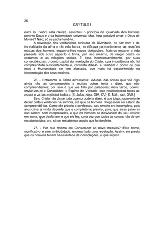26
                                 CAPÍTULO I

outra lei. Sobre esta crença, assentou o princípio da igualdade dos homens
perante Deus e o da fraternidade universal. Mas, fora possível amar o Deus de
Moisés? Não; só se podia temê-lo.
       A revelação dos verdadeiros atributos da Divindade, de par com a da
imortalidade da alma e da vida futura, modificava profundamente as relações
mútuas dos homens, impunha-lhes novas obrigações, fazia-os encarar a vida
presente sob outro aspecto e tinha, por isso mesmo, de reagir contra os
costumes e as relações sociais. É esse incontestavelmente, por suas
conseqüências, o ponto capital da revelação do Cristo, cuja importância não foi
compreendida suficientemente e, contrista dizê-lo, é também o ponto de que
mais a Humanidade se tem afastado, que mais há desconhecido na
interpretação dos seus ensinos.

       26. - Entretanto, o Cristo acrescenta: «Muitas das coisas que vos digo
ainda não as compreendeis e muitas outras teria a dizer, que não
compreenderíeis; por isso é que vos falo por parábolas; mais tarde, porém,
enviar-vos-ei o Consolador, o Espírito de Verdade, que restabelecerá todas as
coisas e vo-las explicará todas.» (S. João, caps. XIV, XVI; S. Mat., cap. XVII.)
       Se o Cristo não disse tudo quanto poderia dizer, é que julgou conveniente
deixar certas verdades na sombra, até que os homens chegassem ao estado de
compreendê-las. Como ele próprio o confessou, seu ensino era incompleto, pois
anunciava a vinda daquele que o completaria; previra, pois, que suas palavras
não seriam bem interpretadas, e que os homens se desviariam do seu ensino;
em suma, que desfariam o que ele fez, uma vez que todas as coisas hão de ser
restabelecidas: ora, só se restabelece aquilo que foi desfeito.

        27. - Por que chama ele Consolador ao novo messias? Este nome,
significativo e sem ambigüidade, encerra toda uma revelação. Assim, ele previa
que os homens teriam necessidade de consolações, o que implica
 