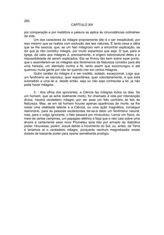 260
                                CAPÍTULO XIII

por comparação e por metáfora a palavra se aplica às circunstâncias ordinárias
da vida.
        Um dos caracteres do milagre propriamente dito é o ser inexplicável, por
isso mesmo que se realiza com exclusão das leis naturais. É tanto essa a idéia
que se lhe associa, que, se um fato milagroso vem a encontrar explicação, se
diz que já não constitui milagre, por muito espantoso que seja. O que, para a
Igreja, dá valor aos milagres é, precisamente, a origem sobrenatural deles e a
impossibilidade de serem explicados. Ela se firmou tão bem sobre esse ponto,
que o assimilarem-se os milagres aos fenômenos da Natureza constitui para ela
uma heresia, um atentado contra a fé, tanto assim que excomungou e até
queimou muita gente por não ter querido crer em certos milagres.
        Outro caráter do milagre é o ser insólito, isolado, excepcional. Logo que
um fenômeno se reproduz, quer espontânea, quer voluntariamente, é que está
submetido a uma lei e, desde então, seja ou não seja conhecida a lei, já não
pode haver milagres.

       2. - Aos olhos dos ignorantes, a Ciência faz milagres todos os dias. Se
um homem, que se ache realmente morto, for chamado à vida por intervenção
divina, haverá verdadeiro milagre, por ser esse um fato contrário às leis da
Natureza. Mas, se em tal homem houver apenas aparências de morte, se lhe
restar uma vitalidade latente e a Ciência, ou uma ação magnética, conseguir
reanimá-lo, para as pessoas esclarecidas ter-se-á dado um fenômeno natural,
mas, para o vulgo ignorante, o fato passará por miraculoso. Lance um físico, do
meio de certas campinas, um papagaio elétrico e faça que o raio caia sobre uma
árvore e certamente esse novo Prometeu será tido por armado de diabólico
poder. Houvesse, porém, Josué detido o movimento do Sol, ou, antes, da Terra
e teríamos aí o verdadeiro milagre, porquanto nenhum magnetizador existe
dotado de bastante poder para operar semelhante prodígio.
 