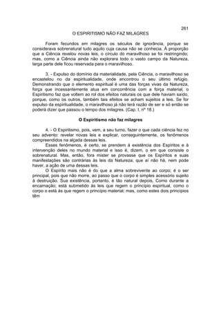 261
                    O ESPIRITISMO NÃO FAZ MILAGRES

       Foram fecundos em milagres os séculos de ignorância, porque se
considerava sobrenatural tudo aquilo cuja causa não se conhecia. À proporção
que a Ciência revelou novas leis, o círculo do maravilhoso se foi restringindo;
mas, como a Ciência ainda não explorara todo o vasto campo da Natureza,
larga parte dele ficou reservada para o maravilhoso.

        3. - Expulso do domínio da materialidade, pela Ciência, o maravilhoso se
encastelou no da espiritualidade, onde encontrou o seu último refúgio.
Demonstrando que o elemento espiritual é uma das forças vivas da Natureza,
força que incessantemente atua em concorrência com a força material, o
Espiritismo faz que voltem ao rol dos efeitos naturais os que dele haviam saído,
porque, como os outros, também tais efeitos se acham sujeitos a leis. Se for
expulso da espiritualidade, o maravilhoso já não terá razão de ser e só então se
poderá dizer que passou o tempo dos milagres. (Cap. I, nº 18.)

                        O Espiritismo não faz milagres

       4. - O Espiritismo, pois, vem, a seu turno, fazer o que cada ciência fez no
seu advento: revelar novas leis e explicar, conseguintemente, os fenômenos
compreendidos na alçada dessas leis.
       Esses fenômenos, é certo, se prendem à existência dos Espíritos e à
intervenção deles no mundo material e isso é, dizem, o em que consiste o
sobrenatural. Mas, então, fora mister se provasse que os Espíritos e suas
manifestações são contrárias às leis da Natureza; que aí não há, nem pode
haver, a ação de uma dessas leis.
       O Espírito mais não é do que a alma sobrevivente ao corpo; é o ser
principal, pois que não morre, ao passo que o corpo é simples acessório sujeito
à destruição. Sua existência, portanto, é tão natural depois, Como durante a
encarnação; está submetido às leis que regem o princípio espiritual, como o
corpo o está às que regem o princípio material; mas, como estes dois princípios
têm
 