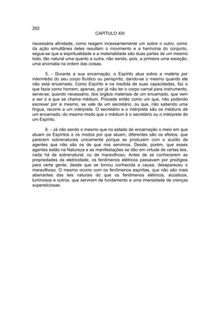 262
                               CAPÍTULO XIII

necessária afinidade, como reagem incessantemente um sobre o outro, como
da ação simultânea deles resultam o movimento e a harmonia do conjunto,
segue-se que a espiritualidade e a materialidade são duas partes de um mesmo
todo, tão natural uma quanto a outra, não sendo, pois, a primeira uma exceção,
uma anomalia na ordem das coisas.

       5. - Durante a sua encarnação, o Espírito atua sobre a matéria por
intermédio do seu corpo fluídico ou perispírito, dando-se o mesmo quando ele
não está encarnado. Como Espírito e na medida de suas capacidades, faz o
que fazia como homem; apenas, por já não ter o corpo carnal para instrumento,
serve-se, quando necessário, dos órgãos materiais de um encarnado, que vem
a ser o a que se chama médium. Procede então como um que, não podendo
escrever por si mesmo, se vale de um secretário, ou que, não sabendo uma
língua, recorre a um intérprete. O secretário e o intérprete são os médiuns de
um encarnado, do mesmo modo que o médium é o secretário ou o intérprete de
um Espírito.

       6. - Já não sendo o mesmo que no estado de encarnação o meio em que
atuam os Espíritos e os modos por que atuam, diferentes são os efeitos, que
parecem sobrenaturais unicamente porque se produzem com o auxílio de
agentes que não são os de que nos servimos. Desde, porém, que esses
agentes estão na Natureza e as manifestações se dão em virtude de certas leis,
nada há de sobrenatural, ou de maravilhoso. Antes de se conhecerem as
propriedades da eletricidade, os fenômenos elétricos passavam por prodígios
para certa gente; desde que se tornou conhecida a causa, desapareceu o
maravilhoso. O mesmo ocorre com os fenômenos espíritas, que não são mais
aberrantes das leis naturais do que os fenômenos elétricos, acústicos,
luminosos e outros, que serviram de fundamento a uma imensidade de crenças
supersticiosas.
 