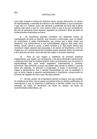 264
                                 CAPÍTULO XIII


outro lado, impede a crença em diversos outros, porque demonstra, no campo
da espiritualidade, a exemplo da Ciência no da materialidade, o que é possível e
o que não o é. Todavia, como não alimenta a pretensão de haver dito a última
palavra seja sobre o que for, nem mesmo sobre o que é da sua competência,
ele não se apresenta como absoluto regulador do possível e deixa de parte os
conhecimentos reservados ao futuro.

       9. - Os fenômenos espíritas consistem nos diferentes modos de
manifestação da alma ou Espírito, quer durante a encarnação, quer no estado
de erraticidade. É pelas manifestações que produz que a alma revela sua
existência, sua sobrevivência e sua individualidade; julga-se dela pelos seus
efeitos; sendo natural a causa, o efeito também o é. São esses efeitos que
constituem objeto especial das pesquisas e do estudo do Espiritismo, a fim de
chegar-se a um conhecimento tão completo quanto possível, assim da natureza
e dos atributos da alma, como das leis que regem o princípio espiritual.

        10. - Para os que negam a existência do princípio espiritual
independente, que negam, por conseguinte, a da alma individual e sobrevivente,
a Natureza toda está na matéria tangível; todos os fenômenos que concernem à
espiritualidade são, para esses negadores, sobrenaturais e, portanto,
quiméricos. Não admitindo a causa não podem eles admitir os efeitos e, quando
estes são patentes, os atribuem à imaginação, à ilusão, à alucinação e se
negam a aprofundá-los. Daí, a opinião preconcebida em que se acastelam e
que os torna inaptos a apreciar judiciosamente o Espiritismo, porque parte do
princípio de negação de tudo o que não seja material.

       11. - Do fato, porém, de o Espiritismo admitir os efeitos, que são corolário
da existência da alma, não se segue que admita todos os efeitos qualificados de
maravilhosos e que se proponha a justificá-los e dar-lhes crédito; que se faça
campeão de todos os devaneios, de todas as utopias, de todas as
excentricidades sistemáticas, de
 