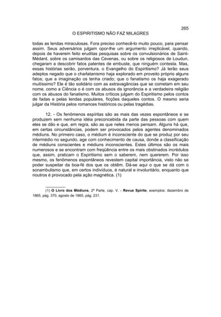 265
                      O ESPIRITISMO NÃO FAZ MILAGRES

todas as lendas miraculosas. Fora preciso conhecê-lo muito pouco, para pensar
assim. Seus adversários julgam opor-lhe um argumento irreplicável, quando,
depois de haverem feito eruditas pesquisas sobre os convulsionários de Saint-
Médard, sobre os camisardos das Cevenas, ou sobre os religiosos de Loudun,
chegaram a descobrir fatos patentes de embuste, que ninguém contesta. Mas,
essas histórias serão, porventura, o Evangelho do Espiritismo? Já terão seus
adeptos negado que o charlatanismo haja explorado em proveito próprio alguns
fatos; que a imaginação os tenha criado; que o fanatismo os haja exagerado
muitíssimo? Ele é tão solidário com as extravagâncias que se cometam em seu
nome, como a Ciência o é com os abusos da ignorância e a verdadeira religião
com os abusos do fanatismo. Muitos críticos julgam do Espiritismo pelos contos
de fadas e pelas lendas populares, ficções daqueles contos. O mesmo seria
julgar da História pelos romances históricos ou pelas tragédias.

       12. - Os fenômenos espíritas são as mais das vezes espontâneos e se
produzem sem nenhuma idéia preconcebida da parte das pessoas com quem
eles se dão e que, em regra, são as que neles menos pensam. Alguns há que,
em certas circunstâncias, podem ser provocados pelos agentes denominados
médiuns. No primeiro caso, o médium é inconsciente do que se produz por seu
intermédio no segundo, age com conhecimento de causa, donde a classificação
de médiuns conscientes e médiuns inconscientes. Estes últimos são os mais
numerosos e se encontram com freqüência entre os mais obstinados incrédulos
que, assim, praticam o Espiritismo sem o saberem, nem quererem. Por isso
mesmo, os fenômenos espontâneos revestem capital importância, visto não se
poder suspeitar da boa-fé dos que os obtêm. Dá-se aqui o que se dá com o
sonambulismo que, em certos indivíduos, é natural e involuntário, enquanto que
noutros é provocado pela ação magnética. (1)

        __________
        (1) O Livro dos Médiuns, 2ª Parte, cap. V. - Revue Spirite; exemplos: dezembro de
1865, pág. 370, agosto de 1865, pág. 231.
 