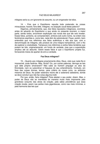 267
                           FAZ DEUS MILAGRES?

milagres seria ou um ignorante do assunto, ou um enganador de tolos.

       14. - Pois que o Espiritismo repudia toda pretensão às coisas
miraculosas, haverá, fora dele, milagres, na acepção usual desta palavra?
       Digamos, primeiramente, que, dos fatos reputados milagrosos, ocorridos
antes do advento do Espiritismo e que ainda no presente ocorrem, a maior
parte, senão todos, encontram explicação nas novas leis que ele veio revelar.
Esses fatos, portanto, se compreendem, embora sob outro nome, na ordem dos
fenômenos espíritas e, como tais, nada têm de sobrenatural. Fique, porém, bem
entendido que nos referimos aos fatos autênticos e não aos que, com a
denominação de milagres, são produto de uma indigna trampolinice, com o fito
de explorar a credulidade. Tampouco nos referimos a certos fatos lendários que
podem ter tido, originariamente, um fundo de verdade, mas que a superstição
ampliou até ao absurdo. Sobre esses fatos é que o Espiritismo projeta luz,
fornecendo meios de apartar do erro a verdade.

                             Faz Deus milagres?

       15. - Quanto aos milagres propriamente ditos, Deus, visto que nada lhe é
impossível, pode fazê-los. Mas, fá-los? Ou, por outras palavras; derroga as leis
que dele próprio emanaram? Não cabe ao homem prejulgar os atos da
Divindade, nem os subordinar à fraqueza do seu entendimento. Contudo, em
face das coisas divinas, temos, para critério do nosso juízo, os atributos
mesmos de Deus. Ao poder soberano reúne ele a soberana sabedoria, donde
se deve concluir que não faz coisa alguma inútil.
       Por que, então, faria milagres? Para atestar o seu poder, dizem. Mas, o
poder de Deus não se manifesta de maneira muito mais imponente pelo
grandioso conjunto das obras da criação, pela sábia previdência que essa
criação revela, assim nas partes mais gigantescas, como nas mais mínimas, e
pela harmonia das leis que
 