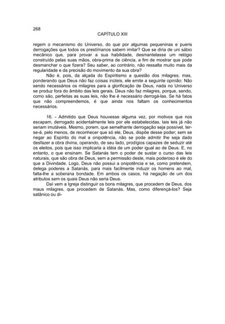 268
                                CAPÍTULO XIII

regem o mecanismo do Universo, do que por algumas pequeninas e pueris
derrogações que todos os prestímanos sabem imitar? Que se diria de uni sábio
mecânico que, para provar a sua habilidade, desmantelasse um relógio
construído pelas suas mãos, obra-prima de ciência, a fim de mostrar que pode
desmanchar o que fizera? Seu saber, ao contrário, não ressalta muito mais da
regularidade e da precisão do movimento da sua obra?
       Não é, pois, da alçada do Espiritismo a questão dos milagres; mas,
ponderando que Deus não faz coisas inúteis, ele emite a seguinte opinião: Não
sendo necessários os milagres para a glorificação de Deus, nada no Universo
se produz fora do âmbito das leis gerais. Deus não faz milagres, porque, sendo,
como são, perfeitas as suas leis, não lhe é necessário derrogá-las. Se há fatos
que não compreendemos, é que ainda nos faltam os conhecimentos
necessários.

        16. - Admitido que Deus houvesse alguma vez, por motivos que nos
escapam, derrogado acidentalmente leis por ele estabelecidas, tais leis já não
seriam imutáveis. Mesmo, porem, que semelhante derrogação seja possível, ter-
se-á, pelo menos, de reconhecer que só ele, Deus, dispõe desse poder; sem se
negar ao Espírito do mal a onipotência, não se pode admitir lhe seja dado
desfazer a obra divina, operando, de seu lado, prodígios capazes de seduzir até
os eleitos, pois que isso implicaria a idéia de um poder igual ao de Deus. E, no
entanto, o que ensinam. Se Satanás tem o poder de sustar o curso das leis
naturais, que são obra de Deus, sem a permissão deste, mais poderoso é ele do
que a Divindade. Logo, Deus não possui a onipotência e se, como pretendem,
delega poderes a Satanás, para mais facilmente induzir os homens ao mal,
falta-lhe a soberana bondade. Em ambos os casos, há negação de um dos
atributos sem os quais Deus não seria Deus.
        Daí vem a Igreja distinguir os bons milagres, que procedem de Deus, dos
maus milagres, que procedem de Satanás. Mas, como diferençá-los? Seja
satânico ou di-
 