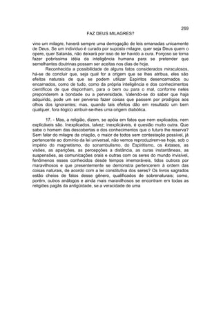 269
                           FAZ DEUS MILAGRES?

vino um milagre, haverá sempre uma derrogação de leis emanadas unicamente
de Deus. Se um indivíduo é curado por suposto milagre, quer seja Deus quem o
opere, quer Satanás, não deixará por isso de ter havido a cura. Forçoso se torna
fazer pobríssima idéia da inteligência humana para se pretender que
semelhantes doutrinas possam ser aceitas nos dias de hoje.
        Reconhecida a possibilidade de alguns fatos considerados miraculosos,
há-se de concluir que, seja qual for a origem que se lhes atribua, eles são
efeitos naturais de que se podem utilizar Espíritos desencarnados ou
encarnados, como de tudo, como da própria inteligência e dos conhecimentos
científicos de que disponham, para o bem ou para o mal, conforme neles
preponderem a bondade ou a perversidade. Valendo-se do saber que haja
adquirido, pode um ser perverso fazer coisas que passem por prodígios aos
olhos dos ignorantes; mas, quando tais efeitos dão em resultado um bem
qualquer, fora ilógico atribuir-se-lhes uma origem diabólica.

        17. - Mas, a religião, dizem, se apóia em fatos que nem explicados, nem
explicáveis são. Inexplicados, talvez; inexplicáveis, é questão muito outra. Que
sabe o homem das descobertas e dos conhecimentos que o futuro lhe reserva?
Sem falar do milagre da criação, o maior de todos sem contestação possível, já
pertencente ao domínio da lei universal, não vemos reproduzirem-se hoje, sob o
império do magnetismo, do sonambulismo, do Espiritismo, os êxtases, as
visões, as aparições, as percepções a distância, as curas instantâneas, as
suspensões, as comunicações orais e outras com os seres do mundo invisível,
fenômenos esses conhecidos desde tempos imemoráveis, tidos outrora por
maravilhosos e que presentemente se demonstra pertencerem à ordem das
coisas naturais, de acordo com a lei constitutiva dos seres? Os livros sagrados
estão cheios de fatos desse gênero, qualificados de sobrenaturais; como,
porém, outros análogos e ainda mais maravilhosos se encontram em todas as
religiões pagãs da antigüidade, se a veracidade de uma
 