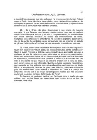 27
                    CARÁTER DA REVELAÇÃO ESPÍRITA

a insuficiência daquelas que eles achariam na crença que iam fundar. Talvez
nunca o Cristo fosse tão claro, tão explícito, como nestas últimas palavras, às
quais poucas pessoas deram atenção bastante, provavelmente porque evitaram
esclarecê-las e aprofundar-lhes o sentido profético.

       28. - Se o Cristo não pôde desenvolver o seu ensino de maneira
completa, é que faltavam aos homens conhecimentos que eles só podiam
adquirir com o tempo e sem os quais não o compreenderiam; há muitas coisas
que teriam parecido absurdas no estado dos conhecimentos de então.
Completar o seu ensino deve entender-se no sentido de explicar e desenvolver,
não no de ajuntar-lhe verdades novas, porque tudo nele se encontra em estado
de gérmen, faltando-lhe só a chave para se apreender o sentido das palavras.

      29. - Mas, quem toma a liberdade de interpretar as Escrituras Sagradas?
Quem tem esse direito? Quem possui as necessárias luzes, senão os teólogos?
Quem o ousa? Primeiro, a Ciência, que a ninguém pede permissão para dar a
conhecer as leis da Natureza e que salta sobre os erros e os preconceitos.
Quem tem esse direito? Neste século de emancipação intelectual e de liberdade
de consciência, o direito de exame pertence a todos e as Escrituras não são
mais a arca santa na qual ninguém se atreveria a tocar com a ponta do dedo,
sem correr o risco de ser fulminado. Quanto às luzes especiais, necessárias,
sem contestar as dos teólogos, por mais esclarecidos que fossem os da Idade
Média, e, em particular, os Pais da Igreja, eles, contudo, não o eram bastante
para não condenarem como heresia o movimento da Terra e a crença nos
antípodas. Mesmo sem ir tão longe, os teólogos dos nossos dias não lançaram
anátema à teoria dos períodos de formação da Terra?
      Os homens só puderam explicar as Escrituras com o auxílio do que
sabiam, das noções falsas ou incompletas que tinham sobre as leis da
Natureza, mais tarde
 