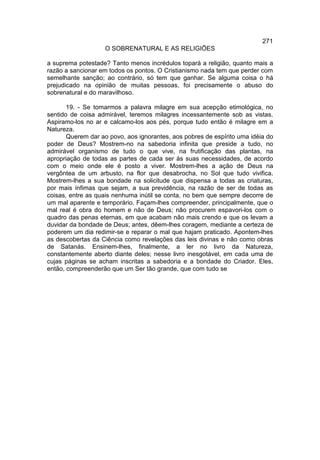 271
                    O SOBRENATURAL E AS RELIGIÕES

a suprema potestade? Tanto menos incrédulos topará a religião, quanto mais a
razão a sancionar em todos os pontos. O Cristianismo nada tem que perder com
semelhante sanção; ao contrário, só tem que ganhar. Se alguma coisa o há
prejudicado na opinião de muitas pessoas, foi precisamente o abuso do
sobrenatural e do maravilhoso.

       19. - Se tomarmos a palavra milagre em sua acepção etimológica, no
sentido de coisa admirável, teremos milagres incessantemente sob as vistas.
Aspiramo-los no ar e calcamo-los aos pés, porque tudo então é milagre em a
Natureza.
       Querem dar ao povo, aos ignorantes, aos pobres de espírito uma idéia do
poder de Deus? Mostrem-no na sabedoria infinita que preside a tudo, no
admirável organismo de tudo o que vive, na frutificação das plantas, na
apropriação de todas as partes de cada ser às suas necessidades, de acordo
com o meio onde ele é posto a viver. Mostrem-lhes a ação de Deus na
vergôntea de um arbusto, na flor que desabrocha, no Sol que tudo vivifica.
Mostrem-lhes a sua bondade na solicitude que dispensa a todas as criaturas,
por mais ínfimas que sejam, a sua previdência, na razão de ser de todas as
coisas, entre as quais nenhuma inútil se conta, no bem que sempre decorre de
um mal aparente e temporário. Façam-lhes compreender, principalmente, que o
mal real é obra do homem e não de Deus; não procurem espavori-los com o
quadro das penas eternas, em que acabam não mais crendo e que os levam a
duvidar da bondade de Deus; antes, dêem-lhes coragem, mediante a certeza de
poderem um dia redimir-se e reparar o mal que hajam praticado. Apontem-lhes
as descobertas da Ciência como revelações das leis divinas e não como obras
de Satanás. Ensinem-lhes, finalmente, a ler no livro da Natureza,
constantemente aberto diante deles; nesse livro inesgotável, em cada uma de
cujas páginas se acham inscritas a sabedoria e a bondade do Criador. Eles,
então, compreenderão que um Ser tão grande, que com tudo se
 