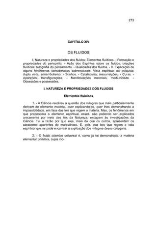 273




                                 CAPÍTULO XIV


                                OS FLUIDOS
        I. Natureza e propriedades dos fluidos: Elementos fluídicos. - Formação e
propriedades do perispírito. - Ação dos Espíritos sobre os fluidos; criações
fluídicas; fotografia do pensamento. - Qualidades dos fluidos. - II. Explicação de
alguns fenômenos considerados sobrenaturais: Vista espiritual ou psíquica;
dupla vista; sonambulismo. - Sonhos. - Catalepsias; ressurreições. - Curas. -
Aparições; transfigurações. - Manifestações materiais; mediunidade. -
Obsessões e possessões.

               I. NATUREZA E PROPRIEDADES DOS FLUIDOS

                              Elementos fluídicos

        1. - A Ciência resolveu a questão dos milagres que mais particularmente
derivam do elemento material, quer explicando-os, quer lhes demonstrando a
impossibilidade, em face das leis que regem a matéria. Mas, os fenômenos em
que prepondera o elemento espiritual, esses, não podendo ser explicados
unicamente por meio das leis da Natureza, escapam às investigações da
Ciência. Tal a razão por que eles, mais do que os outros, apresentam os
caracteres aparentes do maravilhoso. É, pois, nas leis que regem a vida
espiritual que se pode encontrar a explicação dos milagres dessa categoria.

     2. - O fluido cósmico universal é, como já foi demonstrado, a matéria
elementar primitiva, cujas mo-
 