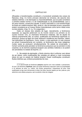 274
                                       CAPÍTULO XIV

dificações e transformações constituem a inumerável variedade dos corpos da
Natureza. (Cap. X.) Como princípio elementar do Universo, ele assume dois
estados distintos: o de eterização ou imponderabilidade, que se pode considerar
o primitivo estado normal, e o de materialização ou de ponderabilidade, que é,
de certa maneira, consecutivo àquele. O ponto intermédio é o da transformação
do fluido em matéria tangível. Mas, ainda aí, não há transição brusca, porquanto
podem considerar-se os nossos fluidos imponderáveis como termo médio entre
os dois estados. (Cap. IV, nos 10 e seguintes.)
        Cada um desses dois estados dá lugar, naturalmente, a fenômenos
especiais: ao segundo pertencem os do mundo visível e ao primeiro os do
mundo invisível. Uns, os chamados fenômenos materiais, são da alçada da
Ciência propriamente dita, os outros, qualificados de fenômenos espirituais ou
psíquicos, porque se ligam de modo especial à existência dos Espíritos, cabem
nas atribuições do Espiritismo. Como, porém, a vida espiritual e a vida corporal
se acham incessantemente em contacto, os fenômenos das duas categorias
muitas vezes se produzem simultaneamente. No estado de encarnação, o
homem somente pode perceber os fenômenos psíquicos que se prendem à vida
corpórea; os do domínio espiritual escapam aos sentidos materiais e só podem
ser percebidos no estado de Espírito. (1)

       3. - No estado de eterização, o fluido cósmico não é uniforme; sem deixar
de ser etéreo, sofre modificações tão variadas em gênero e mais numerosas
talvez do que no estado de matéria tangível. Essas modificações constituem
fluidos distintos que, embora procedentes do mes-

         __________
         (1) A denominação de fenômeno psíquico exprime com mais exatidão o pensamento,
do que a de fenômeno espiritual, dado que esses fenômenos repousam sobre as propriedades
e os atributos da alma, ou, melhor, dos fluidos perispiríticos, inseparáveis da alma. Esta
qualificação os liga mais intimamente à ordem dos fatos naturais regidos por leis; pode-se, pois,
admiti-los como efeitos psíquicos, sem os admitir a título de milagres.
 
