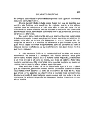 275
                          ELEMENTOS FLUÍDICOS

mo princípio, são dotados de propriedades especiais e dão lugar aos fenômenos
peculiares ao mundo invisível.
       Dentro da relatividade de tudo, esses fluidos têm para os Espíritos, que
também são fluídicos, uma aparência tão material, quanto a dos objetos
tangíveis para os encarnados e são, para eles, o que são para nós as
substâncias do mundo terrestre. Eles os elaboram e combinam para produzirem
determinados efeitos, como fazem os homens com os seus materiais, ainda que
por processos diferentes.
       Lá, porém, como neste mundo, somente aos Espíritos mais esclarecidos
é dado compreender o papel que desempenham os elementos constitutivos do
mundo onde eles se acham. Os ignorantes do mundo invisível são tão
incapazes de explicar a si mesmos os fenômenos a que assistem e para os
quais muitas vezes concorrem maquinalmente, como os ignorantes da Terra o
são para explicar os efeitos da luz ou da eletricidade, para dizer de que modo é
que vêem e escutam.

       4. - Os elementos fluídicos do mundo espiritual escapam aos nossos
instrumentos de análise e à percepção dos nossos sentidos, feitos para
perceberem a matéria tangível e não a matéria etérea. Alguns há, pertencentes
a um meio diverso a tal ponto do nosso, que deles só podemos fazer idéia
mediante comparações tão imperfeitas como aquelas mediante as quais um
cego de nascença procura fazer idéia da teoria das cores.
       Mas, entre tais fluidos, há os tão intimamente ligados à vida corporal,
que, de certa forma, pertencem ao meio terreno. Em falta de observação direta,
seus efeitos podem observar-se, como se observam os do fluido do imã, fluido
que jamais se viu, podendo-se adquirir sobre a natureza deles conhecimentos
de alguma precisão. É essencial esse estudo, porque está nele a chave de uma
imensidade de fenômenos que não se conseguem explicar unicamente com as
leis da matéria.
 