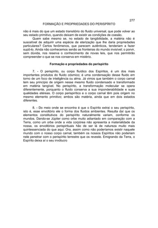 277
             FORMAÇÃO E PROPRIEDADES DO PERISPÍRITO

não é mais do que um estado transitório do fluido universal, que pode volver ao
seu estado primitivo, quando deixam de existir as condições de coesão.
       Quem sabe mesmo se, no estado de tangibilidade, a matéria não é
suscetível de adquirir uma espécie de eterização que lhe daria propriedades
particulares? Certos fenômenos, que parecem autênticos, tenderiam a fazer
supô-lo. Ainda não conhecemos senão as fronteiras do mundo invisível; o porvir,
sem dúvida, nos reserva o conhecimento de novas leis, que nos permitirão
compreender o que se nos conserva em mistério.

                  Formação e propriedades do perispírito

       7. - O perispírito, ou corpo fluídico dos Espíritos, é um dos mais
importantes produtos do fluido cósmico; é uma condensação desse fluido em
torno de um foco de inteligência ou alma. Já vimos que também o corpo carnal
tem seu princípio de origem nesse mesmo fluido condensado e transformado
em matéria tangível. No perispírito, a transformação molecular se opera
diferentemente, porquanto o fluido conserva a sua imponderabilidade e suas
qualidades etéreas. O corpo perispirítico e o corpo carnal têm pois origem no
mesmo elemento primitivo; ambos são matéria, ainda que em dois estados
diferentes.

       8. - Do meio onde se encontra é que o Espírito extrai o seu perispírito,
isto é, esse envoltório ele o forma dos fluidos ambientes. Resulta daí que os
elementos constitutivos do perispírito naturalmente variam, conforme os
mundos. Dando-se Júpiter como orbe muito adiantado em comparação com a
Terra, como um orbe onde a vida corpórea não apresenta a materialidade da
nossa, os envoltórios perispirituais hão de ser lá de natureza muito mais
quintessenciada do que aqui. Ora, assim como não poderíamos existir naquele
mundo com o nosso corpo carnal, também os nossos Espíritos não poderiam
nele penetrar com o perispírito terrestre que os reveste. Emigrando da Terra, o
Espírito deixa aí o seu invólucro
 