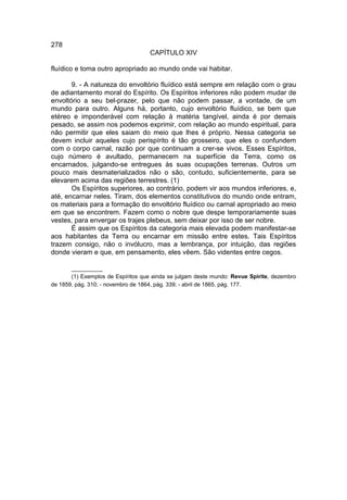 278
                                   CAPÍTULO XIV

fluídico e toma outro apropriado ao mundo onde vai habitar.

       9. - A natureza do envoltório fluídico está sempre em relação com o grau
de adiantamento moral do Espírito. Os Espíritos inferiores não podem mudar de
envoltório a seu bel-prazer, pelo que não podem passar, a vontade, de um
mundo para outro. Alguns há, portanto, cujo envoltório fluídico, se bem que
etéreo e imponderável com relação à matéria tangível, ainda é por demais
pesado, se assim nos podemos exprimir, com relação ao mundo espiritual, para
não permitir que eles saiam do meio que lhes é próprio. Nessa categoria se
devem incluir aqueles cujo perispírito é tão grosseiro, que eles o confundem
com o corpo carnal, razão por que continuam a crer-se vivos. Esses Espíritos,
cujo número é avultado, permanecem na superfície da Terra, como os
encarnados, julgando-se entregues às suas ocupações terrenas. Outros um
pouco mais desmaterializados não o são, contudo, suficientemente, para se
elevarem acima das regiões terrestres. (1)
       Os Espíritos superiores, ao contrário, podem vir aos mundos inferiores, e,
até, encarnar neles. Tiram, dos elementos constitutivos do mundo onde entram,
os materiais para a formação do envoltório fluídico ou carnal apropriado ao meio
em que se encontrem. Fazem como o nobre que despe temporariamente suas
vestes, para envergar os trajes plebeus, sem deixar por isso de ser nobre.
       É assim que os Espíritos da categoria mais elevada podem manifestar-se
aos habitantes da Terra ou encarnar em missão entre estes. Tais Espíritos
trazem consigo, não o invólucro, mas a lembrança, por intuição, das regiões
donde vieram e que, em pensamento, eles vêem. São videntes entre cegos.

       __________
       (1) Exemplos de Espíritos que ainda se julgam deste mundo: Revue Spirite, dezembro
de 1859, pág. 310; - novembro de 1864, pág. 339; - abril de 1865, pág. 177.
 