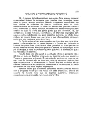 279
              FORMAÇÃO E PROPRIEDADES DO PERISPÍRITO

       10. - A camada de fluidos espirituais que cerca a Terra se pode comparar
às camadas inferiores da atmosfera, mais pesadas, mais compactas, menos
puras, do que as camadas superiores. Não são homogêneos esses fluidos; são
uma mistura de moléculas de diversas qualidades, entre as quais
necessariamente se encontram. as moléculas elementares que lhes formam a
base, porém mais ou menos alteradas. Os efeitos que esses fluidos produzem
estarão na razão da soma das partes puras que eles encerram. Tal, por
comparação, o álcool retificado, ou misturado, em diferentes proporções, com
água ou outras substâncias: seu peso específico aumenta, por efeito dessa
mistura, ao mesmo tempo que sua força e sua inflamabilidade diminuem,
embora no todo continue a haver álcool puro.
       Os Espíritos chamados a viver naquele meio tiram dele seus perispíritos;
porém, conforme seja mais ou menos depurado o Espírito, seu perispírito se
formará das partes mais puras ou das mais grosseiras do fluido peculiar ao
mundo onde ele encarna. O Espírito produz aí, sempre por comparação e não
por assimilação, o efeito de um reativo químico que atrai a si as moléculas que a
sua natureza pode assimilar.
       Resulta disso este fato capital: a constituição íntima do perispírito não é
idêntica em todos os Espíritos encarnados ou desencarnados que povoam a
Terra ou o espaço que a circunda. O mesmo já não se dá com o corpo carnal,
que, como foi demonstrado, se forma dos mesmos elementos, qualquer que
seja a superioridade ou a inferioridade do Espírito. Por isso, em todos, são os
mesmos os efeitos que o corpo produz, semelhantes as necessidades, ao passo
que diferem em tudo o que respeita ao perispírito.
       Também resulta que: o envoltório perispirítico de um Espírito se modifica
com o progresso moral que este realiza em cada encarnação, embora ele
encarne no mesmo meio; que os Espíritos superiores, encarnando
excepcionalmente, em missão, num mundo inferior, têm
 