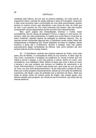 28
                                   CAPÍTULO I

reveladas pela Ciência. Eis por que os próprios teólogos, de muito boa-fé, se
enganaram sobre o sentido de certas palavras e fatos do Evangelho. Querendo
a todo custo encontrar nele a confirmação de uma idéia preconcebida, giraram
sempre no mesmo círculo, sem abandonar o seu ponto de vista, de modo que
só viam o que queriam ver. Por muito instruídos que fossem, eles não podiam
compreender causas dependentes de leis que lhes eram desconhecidas.
       Mas, quem julgará das interpretações diversas e muitas vezes
contraditórias, fora do campo da teologia? O futuro, a lógica e o bom-senso. Os
homens, cada vez mais esclarecidos, à medida que novos fatos e novas leis se
forem revelando, saberão separar da realidade os sistemas utópicos. Ora, as
ciências tornam conhecidas algumas leis; o Espiritismo revela outras; todas são
indispensáveis à inteligência dos Textos Sagrados de todas as religiões, desde
Confúcio e Buda até o Cristianismo. Quanto à teologia, essa não poderá
judiciosamente alegar contradições da Ciência, visto como também ela nem
sempre está de acordo consigo mesma.

       30. - O Espiritismo, partindo das próprias palavras do Cristo, como este
partiu das de Moisés, é conseqüência direta da sua doutrina. A idéia vaga da
vida futura, acrescenta a revelação da existência do mundo invisível que nos
rodela e povoa o espaço, e com isso precisa a crença, dá-lhe um corpo, uma
consistência, uma realidade à idéia. Define os laços que unem a alma ao corpo
e levanta o véu que ocultava aos homens os mistérios do nascimento e da
morte. Pelo Espiritismo, o homem sabe donde vem, para onde vai, por que está
na Terra, por que sofre temporariamente e vê por toda parte a justiça de Deus.
Sabe que a alma progride incessantemente, através de uma série de existências
sucessivas, até atingir o grau de perfeição que a aproxima de Deus. Sabe que
todas as almas, tendo um mesmo ponto de origem, são criadas iguais, com
idêntica aptidão para progredir, em virtude do seu livre-arbítrio; que todas são da
mesma essência
 