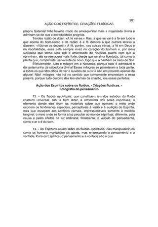 281
               AÇÃO DOS ESPÍRITOS. CRIAÇÕES FLUÍDICAS

próprio Satanás! Não haveria modo de amesquinhar mais a majestade divina e
admiram-se de que a incredulidade progrida.
       Tendes razão de dizer: «A fé vai-se.» Mas, a que se vai é a fé em tudo o
que aberra do bom-senso e da razão; é a fé idêntica à que outrora levava a
dizerem: «Vão-se os deuses!» A fé, porém, nas coisas sérias, a fé em Deus e
na imortalidade, essa está sempre vivaz no coração do homem e, por mais
sufocada que tenha sido sob o amontoado de histórias pueris com que a
oprimiram, ela se reerguerá mais forte, desde que se sinta libertada, tal como a
planta que, comprimida, se levanta de novo, logo que a banham os raios do Sol!
       Efetivamente, tudo é milagre em a Natureza, porque tudo é admirável e
dá testemunho da sabedoria divina! Esses milagres se patenteiam a toda gente,
a todos os que têm olhos de ver e ouvidos de ouvir e não em proveito apenas de
alguns! Não! milagres não há no sentido que comumente emprestam a essa
palavra, porque tudo decorre das leis eternas da criação, leis essas perfeitas.

         Ação dos Espíritos sobre os fluidos. - Criações fluídicas. -
                        Fotografia do pensamento

       13. - Os fluidos espirituais, que constituem um dos estados do fluido
cósmico universal, são, a bem dizer, a atmosfera dos seres espirituais; o
elemento donde eles tiram os materiais sobre que operam; o meio onde
ocorrem os fenômenos especiais, perceptíveis à visão e à audição do Espírito,
mas que escapam aos sentidos carnais, impressionáveis somente à matéria
tangível; o meio onde se forma a luz peculiar ao mundo espiritual, diferente, pela
causa e pelos efeitos da luz ordinária; finalmente, o veículo do pensamento,
como o ar o é do som.

      14. - Os Espíritos atuam sobre os fluidos espirituais, não manipulando-os
como os homens manipulam os gases, mas empregando o pensamento e a
vontade. Para os Espíritos, o pensamento e a vontade são o que
 