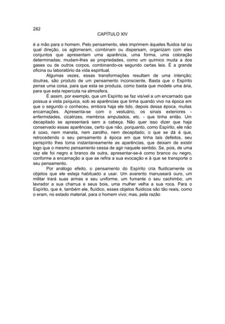 282
                                 CAPÍTULO XlV

é a mão para o homem. Pelo pensamento, eles imprimem àqueles fluidos tal ou
qual direção, os aglomeram, combinam ou dispersam, organizam com eles
conjuntos que apresentam uma aparência, uma forma, uma coloração
determinadas; mudam-lhes as propriedades, como um químico muda a dos
gases ou de outros corpos, combinando-os segundo certas leis. É a grande
oficina ou laboratório da vida espiritual.
        Algumas vezes, essas transformações resultam de uma intenção;
doutras, são produto de um pensamento inconsciente. Basta que o Espírito
pense uma coisa, para que esta se produza, como basta que modele uma ária,
para que esta repercuta na atmosfera.
        É assim, por exemplo, que um Espírito se faz visível a um encarnado que
possua a vista psíquica, sob as aparências que tinha quando vivo na época em
que o segundo o conheceu, embora haja ele tido, depois dessa época, muitas
encarnações. Apresenta-se com o vestuário, os sinais exteriores -
enfermidades, cicatrizes, membros amputados, etc. - que tinha então. Um
decapitado se apresentará sem a cabeça. Não quer isso dizer que haja
conservado essas aparências, certo que não, porquanto, como Espírito, ele não
é coxo, nem maneta, nem zarolho, nem decapitado; o que se dá é que,
retrocedendo o seu pensamento à época em que tinha tais defeitos, seu
perispírito lhes toma instantaneamente as aparências, que deixam de existir
logo que o mesmo pensamento cessa de agir naquele sentido. Se, pois, de uma
vez ele foi negro e branco de outra, apresentar-se-á como branco ou negro,
conforme a encarnação a que se refira a sua evocação e à que se transporte o
seu pensamento.
        Por análogo efeito, o pensamento do Espírito cria fluidicamente os
objetos que ele esteja habituado a usar. Um avarento manuseará ouro, um
militar trará suas armas e seu uniforme, um fumante o seu cachimbo, um
lavrador a sua charrua e seus bois, uma mulher velha a sua roca. Para o
Espírito, que é, também ele, fluídico, esses objetos fluidicos são tão reais, como
o eram, no estado material, para o homem vivo; mas, pela razão
 