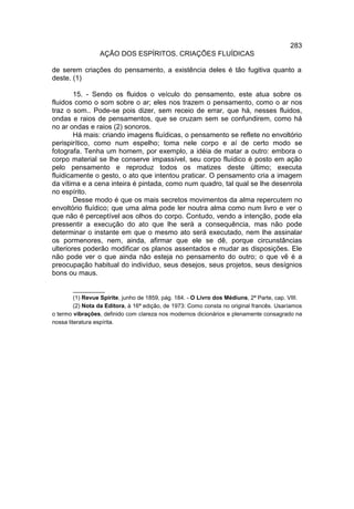 283
                  AÇÃO DOS ESPÍRITOS. CRIAÇÕES FLUÍDICAS

de serem criações do pensamento, a existência deles é tão fugitiva quanto a
deste. (1)

        15. - Sendo os fluidos o veículo do pensamento, este atua sobre os
fluidos como o som sobre o ar; eles nos trazem o pensamento, como o ar nos
traz o som.. Pode-se pois dizer, sem receio de errar, que há, nesses fluidos,
ondas e raios de pensamentos, que se cruzam sem se confundirem, como há
no ar ondas e raios (2) sonoros.
        Há mais: criando imagens fluídicas, o pensamento se reflete no envoltório
perispirítico, como num espelho; toma nele corpo e aí de certo modo se
fotografa. Tenha um homem, por exemplo, a idéia de matar a outro: embora o
corpo material se lhe conserve impassível, seu corpo fluídico é posto em ação
pelo pensamento e reproduz todos os matizes deste último; executa
fluidicamente o gesto, o ato que intentou praticar. O pensamento cria a imagem
da vítima e a cena inteira é pintada, como num quadro, tal qual se lhe desenrola
no espírito.
        Desse modo é que os mais secretos movimentos da alma repercutem no
envoltório fluídico; que uma alma pode ler noutra alma como num livro e ver o
que não é perceptível aos olhos do corpo. Contudo, vendo a intenção, pode ela
pressentir a execução do ato que lhe será a consequência, mas não pode
determinar o instante em que o mesmo ato será executado, nem lhe assinalar
os pormenores, nem, ainda, afirmar que ele se dê, porque circunstâncias
ulteriores poderão modificar os planos assentados e mudar as disposições. Ele
não pode ver o que ainda não esteja no pensamento do outro; o que vê é a
preocupação habitual do indivíduo, seus desejos, seus projetos, seus desígnios
bons ou maus.

         __________
         (1) Revue Spirite, junho de 1859, pág. 184. - O Livro dos Médiuns, 2ª Parte, cap. VIII.
         (2) Nota da Editora, à 16ª edição, de 1973: Como consta no original francês. Usaríamos
o termo vibrações, definido com clareza nos modernos dicionários e plenamente consagrado na
nossa literatura espírita.
 