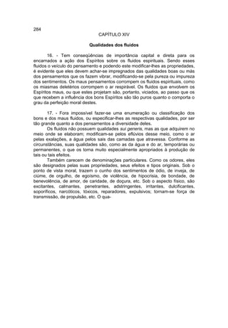 284
                               CAPÍTULO XIV

                           Qualidades dos fluidos

       16. - Tem conseqüências de importância capital e direta para os
encarnados a ação dos Espíritos sobre os fluidos espirituais. Sendo esses
fluidos o veículo do pensamento e podendo este modificar-lhes as propriedades,
é evidente que eles devem achar-se impregnados das qualidades boas ou más
dos pensamentos que os fazem vibrar, modificando-se pela pureza ou impureza
dos sentimentos. Os maus pensamentos corrompem os fluidos espirituais, como
os miasmas deletérios corrompem o ar respirável. Os fluidos que envolvem os
Espíritos maus, ou que estes projetam são, portanto, viciados, ao passo que os
que recebem a influência dos bons Espíritos são tão puros quanto o comporta o
grau da perfeição moral destes.

       17. - Fora impossível fazer-se uma enumeração ou classificação dos
bons e dos maus fluidos, ou especificar-lhes as respectivas qualidades, por ser
tão grande quanto a dos pensamentos a diversidade deles.
       Os fluidos não possuem qualidades sui generis, mas as que adquirem no
meio onde se elaboram; modificam-se pelos eflúvios desse meio, como o ar
pelas exalações, a água pelos sais das camadas que atravessa. Conforme as
circunstâncias, suas qualidades são, como as da água e do ar, temporárias ou
permanentes, o que os torna muito especialmente apropriados à produção de
tais ou tais efeitos.
       Também carecem de denominações particulares. Como os odores, eles
são designados pelas suas propriedades, seus efeitos e tipos originais. Sob o
ponto de vista moral, trazem o cunho dos sentimentos de ódio, de inveja, de
ciúme, de orgulho, de egoísmo, de violência, de hipocrisia, de bondade, de
benevolência, de amor, de caridade, de doçura, etc. Sob o aspecto físico, são
excitantes, calmantes, penetrantes, adstringentes, irritantes, dulcificantes,
soporíficos, narcóticos, tóxicos, reparadores, expulsivos; tornam-se força de
transmissão, de propulsão, etc. O qua-
 