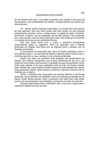 285
                         QUALIDADES DOS FLUIDOS

dro dos fluidos seria, pois, o de todas as paixões, das virtudes e dos vícios da
Humanidade e das propriedades da matéria, correspondentes aos efeitos que
eles produzem.

        18. - Sendo apenas Espíritos encarnados, os homens têm uma parcela
da vida espiritual, visto que vivem dessa vida tanto quanto da vida corporal;
primeiramente, durante o sono e, muitas vezes, no estado de vigília. O Espírito,
encarnado, conserva, com as qualidades que lhe são próprias, o seu perispírito
que, como se sabe, não fica circunscrito pelo corpo, mas irradia ao seu derredor
e o envolve como que de uma atmosfera fluídica.
        Pela sua união íntima com o corpo, o perispírito desempenha
preponderante papel no organismo. Pela sua expansão, põe o Espírito
encarnado em relação mais direta com os Espíritos livres e também com os
Espíritos encarnados.
        O pensamento do encarnado atua sobre os fluidos espirituais, como o
dos desencarnados, e se transmite de Espírito a Espírito pelas mesmas vias e,
conforme seja bom ou mau, saneia ou vicia os fluidos ambientes.
        Desde que estes se modificam pela projeção dos pensamentos do
Espírito, seu invólucro perispirítico, que é parte constituinte do seu ser e que
recebe de modo direto e permanente a impressão de seus pensamentos, há de,
ainda mais, guardar a de suas qualidades boas ou más. Os fluidos viciados
pelos eflúvios dos maus Espíritos podem depurar-se pelo afastamento destes,
cujos perispíritos, porém, serão sempre os mesmos, enquanto o Espírito não se
modificar por si próprio.
        Sendo o perispírito dos encarnados de natureza idêntica à dos fluidos
espirituais, ele os assimila com facilidade, como uma esponja se embebe de um
líquido. Esses fluidos exercem sobre o perispírito uma ação tanto mais direta,
quanto, por sua expansão e sua irradiação, o perispírito com eles se confunde.
        Atuando esses fluidos sobre o perispírito, este, a seu turno, reage sobre o
organismo material com que se acha
 