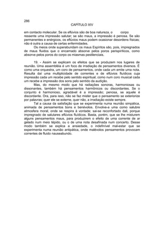 286
                               CAPÍTULO XIV

em contacto molecular. Se os eflúvios são de boa natureza, o  corpo
ressente uma impressão salutar; se são maus, a impressão é penosa. Se são
permanentes e enérgicos, os eflúvios maus podem ocasionar desordens físicas;
não é outra a causa de certas enfermidades.
      Os meios onde superabundam os maus Espíritos são, pois, impregnados
de maus fluidos que o encarnado absorve pelos poros perispiríticos, como
absorve pelos poros do corpo os miasmas pestilenciais.

       19. - Assim se explicam os efeitos que se produzem nos lugares de
reunião. Uma assembléia é um foco de irradiação de pensamentos diversos. É
como uma orquestra, um coro de pensamentos, onde cada um emite uma nota.
Resulta daí uma multiplicidade de correntes e de eflúvios fluídicos cuja
impressão cada um recebe pelo sentido espiritual, como num coro musical cada
um recebe a impressão dos sons pelo sentido da audição.
       Mas, do mesmo modo que há radiações sonoras, harmoniosas ou
dissonantes, também há pensamentos harmônicos ou discordantes. Se o
conjunto é harmonioso, agradável é a impressão; penosa, se aquele é
discordante. Ora, para isso, não se faz mister que o pensamento se exteriorize
por palavras; quer ele se externe, quer não, a irradiação existe sempre.
       Tal a causa da satisfação que se experimenta numa reunião simpática,
animada de pensamentos bons e benévolos. Envolve-a uma como salubre
atmosfera moral, onde se respira à vontade; sai-se reconfortado dali, porque
impregnado de salutares eflúvios fluídicos. Basta, porém, que se lhe misturem
alguns pensamentos maus, para produzirem o efeito de uma corrente de ar
gelado num meio tépido, ou o de uma nota desafinada num concerto. Desse
modo também se explica a ansiedade, o indefinível mal-estar que se
experimenta numa reunião antipática, onde malévolos pensamentos provocam
correntes de fluido nauseabundo.
 