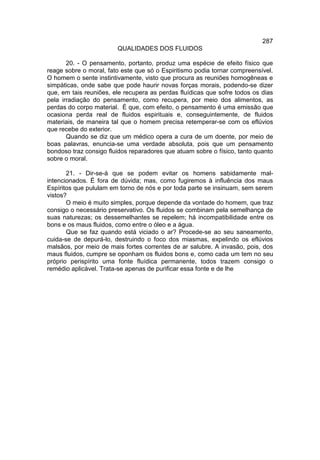 287
                        QUALIDADES DOS FLUIDOS

       20. - O pensamento, portanto, produz uma espécie de efeito físico que
reage sobre o moral, fato este que só o Espiritismo podia tornar compreensível.
O homem o sente instintivamente, visto que procura as reuniões homogêneas e
simpáticas, onde sabe que pode haurir novas forças morais, podendo-se dizer
que, em tais reuniões, ele recupera as perdas fluídicas que sofre todos os dias
pela irradiação do pensamento, como recupera, por meio dos alimentos, as
perdas do corpo material. É que, com efeito, o pensamento é uma emissão que
ocasiona perda real de fluidos espirituais e, conseguintemente, de fluidos
materiais, de maneira tal que o homem precisa retemperar-se com os eflúvios
que recebe do exterior.
       Quando se diz que um médico opera a cura de um doente, por meio de
boas palavras, enuncia-se uma verdade absoluta, pois que um pensamento
bondoso traz consigo fluidos reparadores que atuam sobre o físico, tanto quanto
sobre o moral.

       21. - Dir-se-á que se podem evitar os homens sabidamente mal-
intencionados. É fora de dúvida; mas, como fugiremos à influência dos maus
Espíritos que pululam em torno de nós e por toda parte se insinuam, sem serem
vistos?
       O meio é muito simples, porque depende da vontade do homem, que traz
consigo o necessário preservativo. Os fluidos se combinam pela semelhança de
suas naturezas; os dessemelhantes se repelem; há incompatibilidade entre os
bons e os maus fluidos, como entre o óleo e a água.
       Que se faz quando está viciado o ar? Procede-se ao seu saneamento,
cuida-se de depurá-lo, destruindo o foco dos miasmas, expelindo os eflúvios
malsãos, por meio de mais fortes correntes de ar salubre. A invasão, pois, dos
maus fluidos, cumpre se oponham os fluidos bons e, como cada um tem no seu
próprio perispírito uma fonte fluídica permanente, todos trazem consigo o
remédio aplicável. Trata-se apenas de purificar essa fonte e de lhe
 