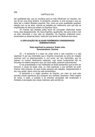 288
                                 CAPÍTULO XIV

dar qualidades tais, que se constitua para as más influências um repulsor, em
vez de ser uma força atrativa. O perispírito, portanto, é uma couraça a que se
deve dar a melhor têmpera possível. Ora, como as suas qualidades guardam
relação com as da alma, importa se trabalhe por melhorá-la, pois que são as
imperfeições da alma que atraem os Espíritos maus.
       As moscas são atraídas pelos focos de corrupção; destruídos esses
focos, elas desaparecerão. Os maus Espíritos, igualmente, vão para onde o mal
os atrai; eliminado o mal, eles se afastarão. Os Espíritos realmente bons,
encarnados ou desencarnados, nada tem que temer da influência dos maus.

        II. EXPLICAÇÃO DE ALGUNS FENÔMENOS CONSIDERADOS
                           SOBRENATURAIS

                   Vista espiritual ou psíquica. Dupla vista.
                           Sonambulismo. Sonhos

        22. - O perispírito é o traço de união entre a vida corpórea e a vida
espiritual. É por seu intermédio que o Espírito encarnado se acha em relação
contínua com os desencarnados; é, em suma, por seu intermédio, que se
operam no homem fenômenos especiais, cuja causa fundamental não se
encontra na matéria tangível e que, por essa razão, parecem sobrenaturais.
        É nas propriedades e nas irradiações do fluido perispirítico que se tem de
procurar a causa da dupla vista, ou vista espiritual, a que também se pode
chamar vista psíquica, da qual muitas pessoas são dotadas, freqüentemente a
seu mau grado, assim como da vista sonambúlica.
        O perispírito é o órgão sensitivo do Espírito, por meio do qual este
percebe coisas espirituais que escapam aos sentidos corpóreos. Pelos órgãos
do corpo, a visão, a audição e as diversas sensações são localizadas e
limitadas à percepção das coisas materiais; pelo sentido es-
 